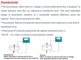Dr. L. N. Patro, GITAM University 62
Piezoelectricity
✓The piezoelectric effect refers to a change in electric polarization that is produced in
certain materials when they are subjected to mechanical stress. This stress dependent
change in polarization manifests as a measurable potential difference across the
material. This is known piezoelectric effect.
✓Piezoelectric Material will generate electric potential when subjected to some kind of
mechanical stress.
✓Polarization P is directly proportional the applied mechanical stress σ.
Thus P = d σ, where d is known as piezoelectric constant.
 