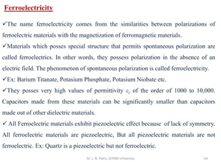 Dr. L. N. Patro, GITAM University 64
Ferroelectricity
✓The name ferroelectricity comes from the similarities between polarizations of
ferroelectric materials with the magnetization of ferromagnetic materials.
✓Materials which posses special structure that permits spontaneous polarization are
called ferroelectrics. In other words, they possess polarization in the absence of an
electric field. The phenomenon of spontaneous polarization is called ferroelectricity.
✓Ex: Barium Titanate, Potasium Phosphate, Potasium Niobate etc.
✓They posses very high values of permittivity εr of the order of 1000 to 10,000.
Capacitors made from these materials can be significantly smaller than capacitors
made out of other dielectric materials.
✓ All Ferroelectric materials exhibit piezoelectric effect because of lack of symmetry.
All ferroelectric materials are piezoelectric, But all piezoelectric materials are not
ferroelectric. Ex: Quartz is a piezoelectric but not ferroelectric.
 