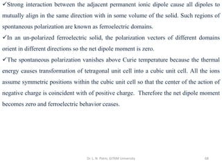 Dr. L. N. Patro, GITAM University 68
✓Strong interaction between the adjacent permanent ionic dipole cause all dipoles to
mutually align in the same direction with in some volume of the solid. Such regions of
spontaneous polarization are known as ferroelectric domains.
✓In an un-polarized ferroelectric solid, the polarization vectors of different domains
orient in different directions so the net dipole moment is zero.
✓The spontaneous polarization vanishes above Curie temperature because the thermal
energy causes transformation of tetragonal unit cell into a cubic unit cell. All the ions
assume symmetric positions within the cubic unit cell so that the center of the action of
negative charge is coincident with of positive charge. Therefore the net dipole moment
becomes zero and ferroelectric behavior ceases.
 