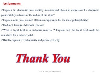 Dr. L. N. Patro, GITAM University 70
Assignments
✓Explain the electronic polarizability in atoms and obtain an expression for electronic
polarizability in terms of the radius of the atom?
✓Explain ionic polarization? Obtain an expression for the ionic polarizability?
✓Deduce Clausius - Mossotti relation?
✓What is local field in a dielectric material ? Explain how the local field could be
calculated for a cubic crystal.
✓Briefly explain ferroelectricity and piezoelectricity.
 