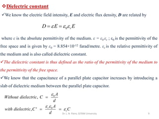 Dr. L. N. Patro, GITAM University 9
❖Dielectric constant
✓We know the electric field intensity, E and electric flux density, D are related by
0 r
D E E
  
= =
where ε is the absolute permittivity of the medium. ε = ε0 εr ; ε0 is the permittivity of the
free space and is given by ε0 = 8.854×10-12 farad/metre. εr is the relative permittivity of
the medium and is also called dielectric constant.
✓The dielectric constant is thus defined as the ratio of the permittivity of the medium to
the permittivity of the free space.
✓We know that the capacitance of a parallel plate capacitor increases by introducing a
slab of dielectric medium between the parallel plate capacitor.
0
0
,
, ' r
r
A
Without dielectric C
d
A
with dielectric C C
d

 

=
= =
 