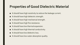 Properties of Good Dielectric Material
■ It should have high resistivity to reduce the leakage current.
■ It should have high dielectric strength.
■ It should have high mechanical strength.
■ It should have high fire resistance.
■ It should have low thermal expansion.
■ It should have high thermal conductivity.
■ It should have low dielectric loss.
■ It should have low water absorption quality.
 
