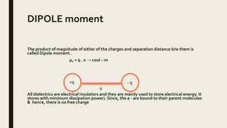DIPOLE moment
The product of magnitude of either of the charges and separation distance b/w them is
called Dipole moment.
μe = q . x → coul – m
All dielectrics are electrical insulators and they are mainly used to store electrical energy. It
stores with minimum dissipation power). Since, the e - are bound to their parent molecules
& hence, there is no free charge
+q - q
X
 