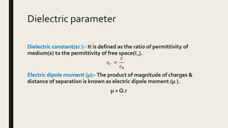 Dielectric parameter
Dielectric constant(εr ):- It is defined as the ratio of permittivity of
medium(ε) to the permittivity of free space(Ɛ0).
𝜀 𝑟 =
𝜀
𝜀0
Electric dipole moment (μ):-The product of magnitude of charges &
distance of separation is known as electric dipole moment (μ ).
μ = Q.r
 