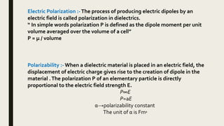 Electric Polarization :-The process of producing electric dipoles by an
electric field is called polarization in dielectrics.
“ In simple words polarization P is defined as the dipole moment per unit
volume averaged over the volume of a cell”
P = μ / volume
Polarizability :-When a dielectric material is placed in an electric field, the
displacement of electric charge gives rise to the creation of dipole in the
material .The polarization P of an elementary particle is directly
proportional to the electric field strength E.
P∞E
P=aE
α→polarizability constant
The unit of α is Fm2
 