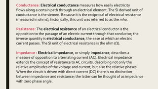 Conductance: Electrical conductance measures how easily electricity
flows along a certain path through an electrical element.The SI derived unit of
conductance is the siemen. Because it is the reciprocal of electrical resistance
(measured in ohms), historically, this unit was referred to as the mho.
Resistance: The electrical resistance of an electrical conductor is the
opposition to the passage of an electric current through that conductor; the
inverse quantity is electrical conductance, the ease at which an electric
current passes.The SI unit of electrical resistance is the ohm (Ω).
Impedance : Electrical impedance, or simply impedance, describes a
measure of opposition to alternating current (AC). Electrical impedance
extends the concept of resistance to AC circuits, describing not only the
relative amplitudes of the voltage and current, but also the relative phases.
When the circuit is driven with direct current (DC) there is no distinction
between impedance and resistance; the latter can be thought of as impedance
with zero phase angle.
 