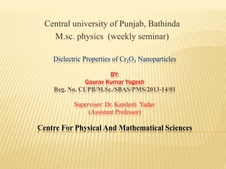 Dielectric Properties of Cr2O3 Nanoparticles
BY:
Gaurav Kumar Yogesh
Reg. No. CUPB/M.Sc./SBAS/PMS/2013-14/01
Supervisor: Dr. Kamlesh Yadav
(Assistant Professor)
Centre For Physical And Mathematical Sciences
Central university of Punjab, Bathinda
M.sc. physics (weekly seminar)
 