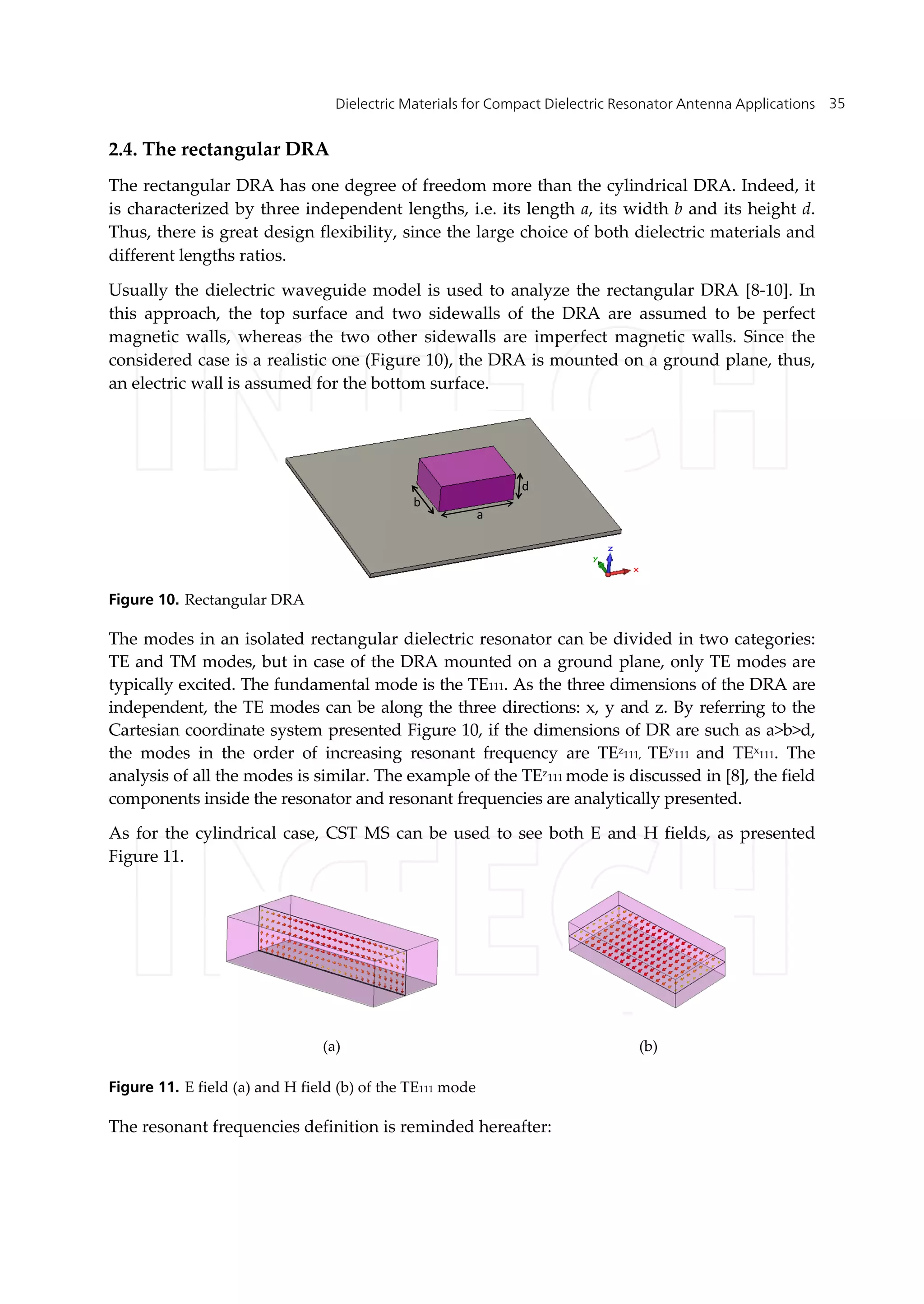 Dielectric Materials for Compact Dielectric Resonator Antenna Applications 35
2.4. The rectangular DRA
The rectangular DRA has one degree of freedom more than the cylindrical DRA. Indeed, it
is characterized by three independent lengths, i.e. its length a, its width b and its height d.
Thus, there is great design flexibility, since the large choice of both dielectric materials and
different lengths ratios.
Usually the dielectric waveguide model is used to analyze the rectangular DRA [8-10]. In
this approach, the top surface and two sidewalls of the DRA are assumed to be perfect
magnetic walls, whereas the two other sidewalls are imperfect magnetic walls. Since the
considered case is a realistic one (Figure 10), the DRA is mounted on a ground plane, thus,
an electric wall is assumed for the bottom surface.
a
b
d
Figure 10. Rectangular DRA
The modes in an isolated rectangular dielectric resonator can be divided in two categories:
TE and TM modes, but in case of the DRA mounted on a ground plane, only TE modes are
typically excited. The fundamental mode is the TE111. As the three dimensions of the DRA are
independent, the TE modes can be along the three directions: x, y and z. By referring to the
Cartesian coordinate system presented Figure 10, if the dimensions of DR are such as a>b>d,
the modes in the order of increasing resonant frequency are TEz111, TEy111 and TEx111. The
analysis of all the modes is similar. The example of the TEz111 mode is discussed in [8], the field
components inside the resonator and resonant frequencies are analytically presented.
As for the cylindrical case, CST MS can be used to see both E and H fields, as presented
Figure 11.
Figure 11. E field (a) and H field (b) of the TE111 mode
The resonant frequencies definition is reminded hereafter:
(a) (b)
 
