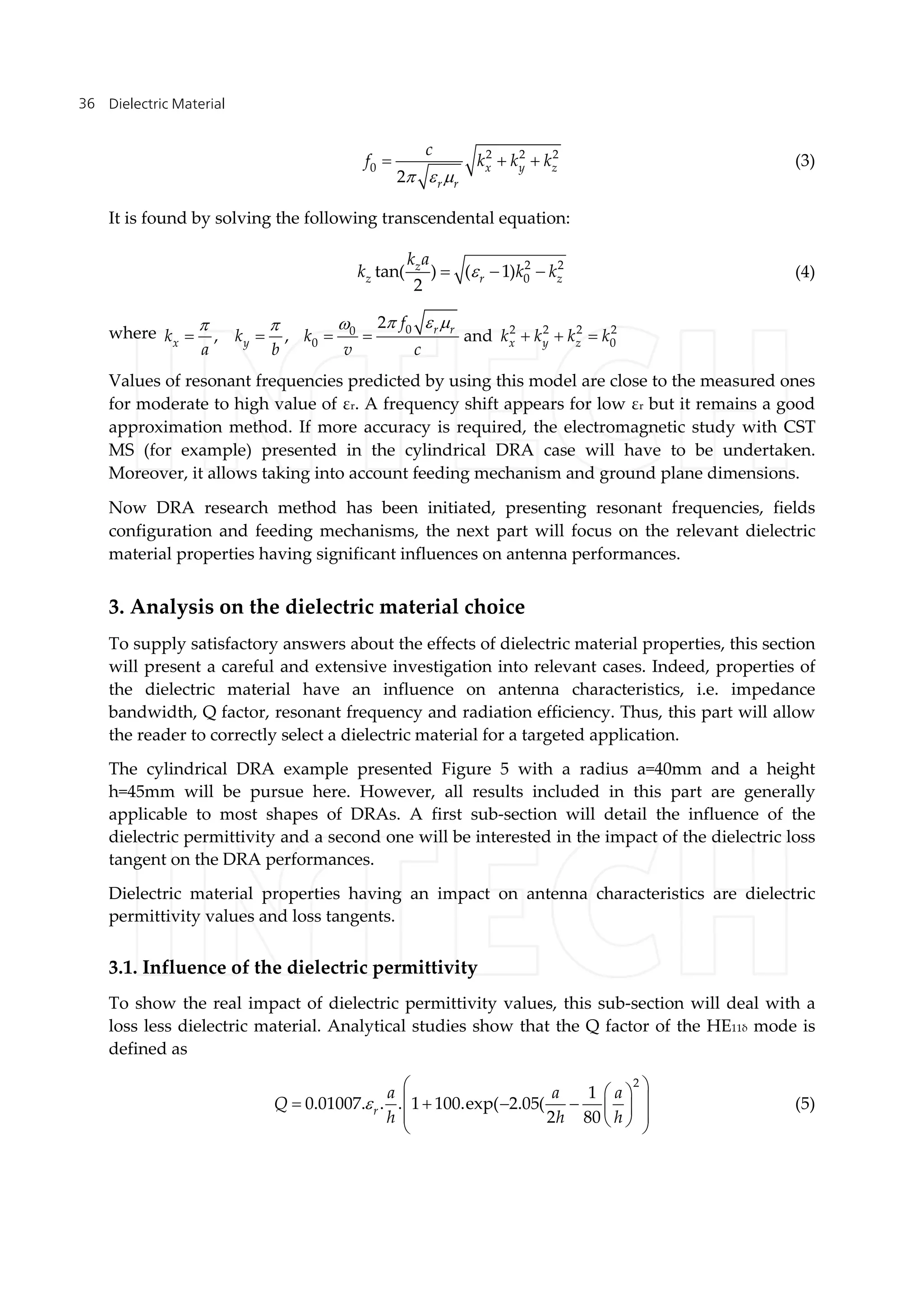 Dielectric Material36
2 2 2
0
2
x y z
r r
c
f k k k
  
   (3)
It is found by solving the following transcendental equation:
2 2
0tan( ) ( 1)
2
z
z r z
k a
k k k   (4)
where 0 2 2 2 20
0 0
2
, , andr r
x y x y z
f
k k k k k k k
a b v c
   
      
Values of resonant frequencies predicted by using this model are close to the measured ones
for moderate to high value of εr. A frequency shift appears for low εr but it remains a good
approximation method. If more accuracy is required, the electromagnetic study with CST
MS (for example) presented in the cylindrical DRA case will have to be undertaken.
Moreover, it allows taking into account feeding mechanism and ground plane dimensions.
Now DRA research method has been initiated, presenting resonant frequencies, fields
configuration and feeding mechanisms, the next part will focus on the relevant dielectric
material properties having significant influences on antenna performances.
3. Analysis on the dielectric material choice
To supply satisfactory answers about the effects of dielectric material properties, this section
will present a careful and extensive investigation into relevant cases. Indeed, properties of
the dielectric material have an influence on antenna characteristics, i.e. impedance
bandwidth, Q factor, resonant frequency and radiation efficiency. Thus, this part will allow
the reader to correctly select a dielectric material for a targeted application.
The cylindrical DRA example presented Figure 5 with a radius a=40mm and a height
h=45mm will be pursue here. However, all results included in this part are generally
applicable to most shapes of DRAs. A first sub-section will detail the influence of the
dielectric permittivity and a second one will be interested in the impact of the dielectric loss
tangent on the DRA performances.
Dielectric material properties having an impact on antenna characteristics are dielectric
permittivity values and loss tangents.
3.1. Influence of the dielectric permittivity
To show the real impact of dielectric permittivity values, this sub-section will deal with a
loss less dielectric material. Analytical studies show that the Q factor of the HE11δ mode is
defined as
2
1
0.01007. . . 1 100.exp( 2.05(
2 80r
a a a
Q
h h h

        
   
(5)
 