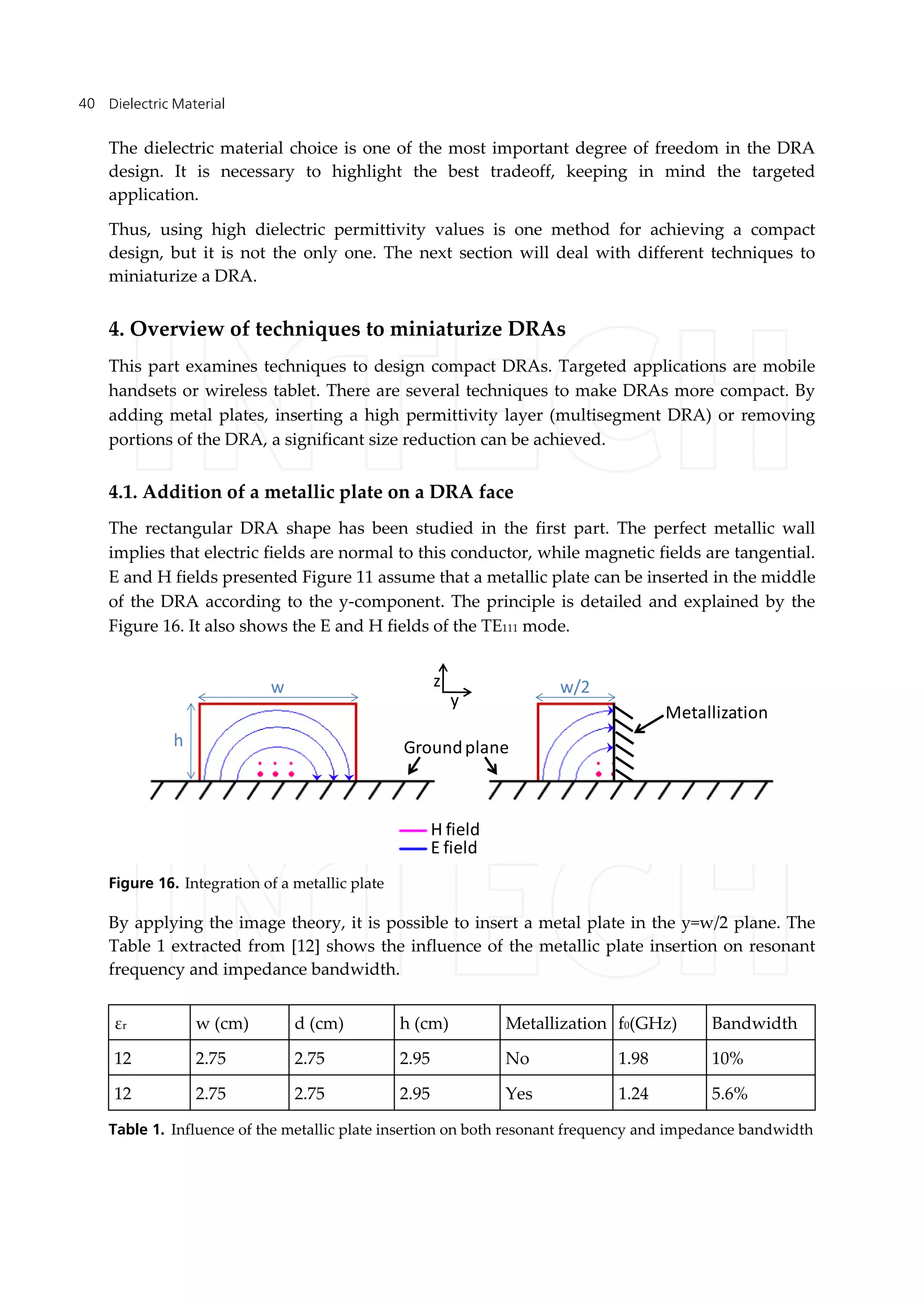 Dielectric Material40
The dielectric material choice is one of the most important degree of freedom in the DRA
design. It is necessary to highlight the best tradeoff, keeping in mind the targeted
application.
Thus, using high dielectric permittivity values is one method for achieving a compact
design, but it is not the only one. The next section will deal with different techniques to
miniaturize a DRA.
4. Overview of techniques to miniaturize DRAs
This part examines techniques to design compact DRAs. Targeted applications are mobile
handsets or wireless tablet. There are several techniques to make DRAs more compact. By
adding metal plates, inserting a high permittivity layer (multisegment DRA) or removing
portions of the DRA, a significant size reduction can be achieved.
4.1. Addition of a metallic plate on a DRA face
The rectangular DRA shape has been studied in the first part. The perfect metallic wall
implies that electric fields are normal to this conductor, while magnetic fields are tangential.
E and H fields presented Figure 11 assume that a metallic plate can be inserted in the middle
of the DRA according to the y-component. The principle is detailed and explained by the
Figure 16. It also shows the E and H fields of the TE111 mode.
H field
E field
Groundplane
Metallization
z
y
w w/2
h
Figure 16. Integration of a metallic plate
By applying the image theory, it is possible to insert a metal plate in the y=w/2 plane. The
Table 1 extracted from [12] shows the influence of the metallic plate insertion on resonant
frequency and impedance bandwidth.
εr w (cm) d (cm) h (cm) Metallization f0(GHz) Bandwidth
12 2.75 2.75 2.95 No 1.98 10%
12 2.75 2.75 2.95 Yes 1.24 5.6%
Table 1. Influence of the metallic plate insertion on both resonant frequency and impedance bandwidth
 