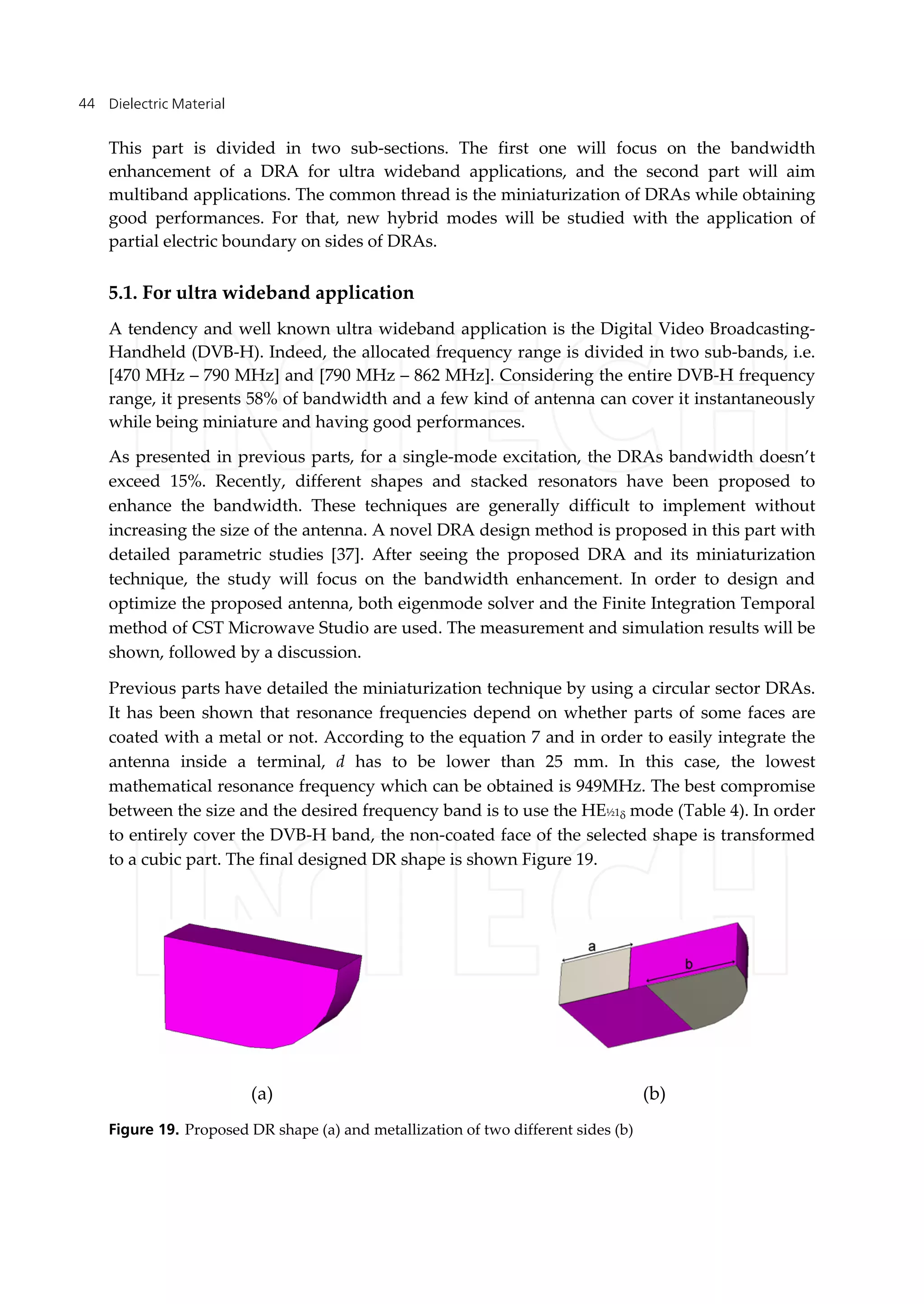 Dielectric Material44
This part is divided in two sub-sections. The first one will focus on the bandwidth
enhancement of a DRA for ultra wideband applications, and the second part will aim
multiband applications. The common thread is the miniaturization of DRAs while obtaining
good performances. For that, new hybrid modes will be studied with the application of
partial electric boundary on sides of DRAs.
5.1. For ultra wideband application
A tendency and well known ultra wideband application is the Digital Video Broadcasting-
Handheld (DVB-H). Indeed, the allocated frequency range is divided in two sub-bands, i.e.
[470 MHz – 790 MHz] and [790 MHz – 862 MHz]. Considering the entire DVB-H frequency
range, it presents 58% of bandwidth and a few kind of antenna can cover it instantaneously
while being miniature and having good performances.
As presented in previous parts, for a single-mode excitation, the DRAs bandwidth doesn’t
exceed 15%. Recently, different shapes and stacked resonators have been proposed to
enhance the bandwidth. These techniques are generally difficult to implement without
increasing the size of the antenna. A novel DRA design method is proposed in this part with
detailed parametric studies [37]. After seeing the proposed DRA and its miniaturization
technique, the study will focus on the bandwidth enhancement. In order to design and
optimize the proposed antenna, both eigenmode solver and the Finite Integration Temporal
method of CST Microwave Studio are used. The measurement and simulation results will be
shown, followed by a discussion.
Previous parts have detailed the miniaturization technique by using a circular sector DRAs.
It has been shown that resonance frequencies depend on whether parts of some faces are
coated with a metal or not. According to the equation 7 and in order to easily integrate the
antenna inside a terminal, d has to be lower than 25 mm. In this case, the lowest
mathematical resonance frequency which can be obtained is 949MHz. The best compromise
between the size and the desired frequency band is to use the HE½1 mode (Table 4). In order
to entirely cover the DVB-H band, the non-coated face of the selected shape is transformed
to a cubic part. The final designed DR shape is shown Figure 19.
Figure 19. Proposed DR shape (a) and metallization of two different sides (b)
(a) (b)
 