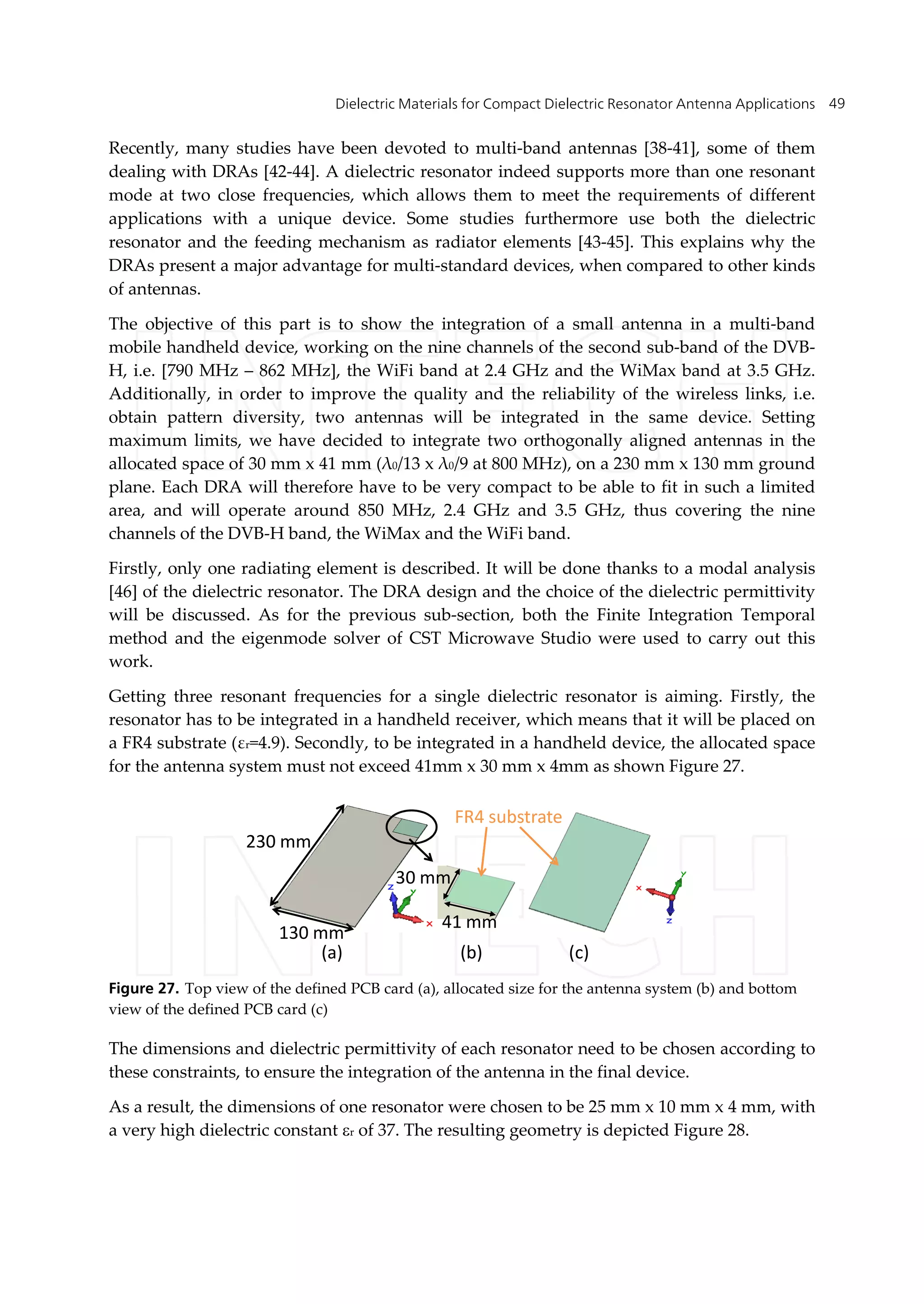 Dielectric Materials for Compact Dielectric Resonator Antenna Applications 49
Recently, many studies have been devoted to multi-band antennas [38-41], some of them
dealing with DRAs [42-44]. A dielectric resonator indeed supports more than one resonant
mode at two close frequencies, which allows them to meet the requirements of different
applications with a unique device. Some studies furthermore use both the dielectric
resonator and the feeding mechanism as radiator elements [43-45]. This explains why the
DRAs present a major advantage for multi-standard devices, when compared to other kinds
of antennas.
The objective of this part is to show the integration of a small antenna in a multi-band
mobile handheld device, working on the nine channels of the second sub-band of the DVB-
H, i.e. [790 MHz – 862 MHz], the WiFi band at 2.4 GHz and the WiMax band at 3.5 GHz.
Additionally, in order to improve the quality and the reliability of the wireless links, i.e.
obtain pattern diversity, two antennas will be integrated in the same device. Setting
maximum limits, we have decided to integrate two orthogonally aligned antennas in the
allocated space of 30 mm x 41 mm (λ0/13 x λ0/9 at 800 MHz), on a 230 mm x 130 mm ground
plane. Each DRA will therefore have to be very compact to be able to fit in such a limited
area, and will operate around 850 MHz, 2.4 GHz and 3.5 GHz, thus covering the nine
channels of the DVB-H band, the WiMax and the WiFi band.
Firstly, only one radiating element is described. It will be done thanks to a modal analysis
[46] of the dielectric resonator. The DRA design and the choice of the dielectric permittivity
will be discussed. As for the previous sub-section, both the Finite Integration Temporal
method and the eigenmode solver of CST Microwave Studio were used to carry out this
work.
Getting three resonant frequencies for a single dielectric resonator is aiming. Firstly, the
resonator has to be integrated in a handheld receiver, which means that it will be placed on
a FR4 substrate (εr=4.9). Secondly, to be integrated in a handheld device, the allocated space
for the antenna system must not exceed 41mm x 30 mm x 4mm as shown Figure 27.
41 mm
30 mm
130 mm
230 mm
FR4 substrate
(a) (b) (c)
Figure 27. Top view of the defined PCB card (a), allocated size for the antenna system (b) and bottom
view of the defined PCB card (c)
The dimensions and dielectric permittivity of each resonator need to be chosen according to
these constraints, to ensure the integration of the antenna in the final device.
As a result, the dimensions of one resonator were chosen to be 25 mm x 10 mm x 4 mm, with
a very high dielectric constant r of 37. The resulting geometry is depicted Figure 28.
 