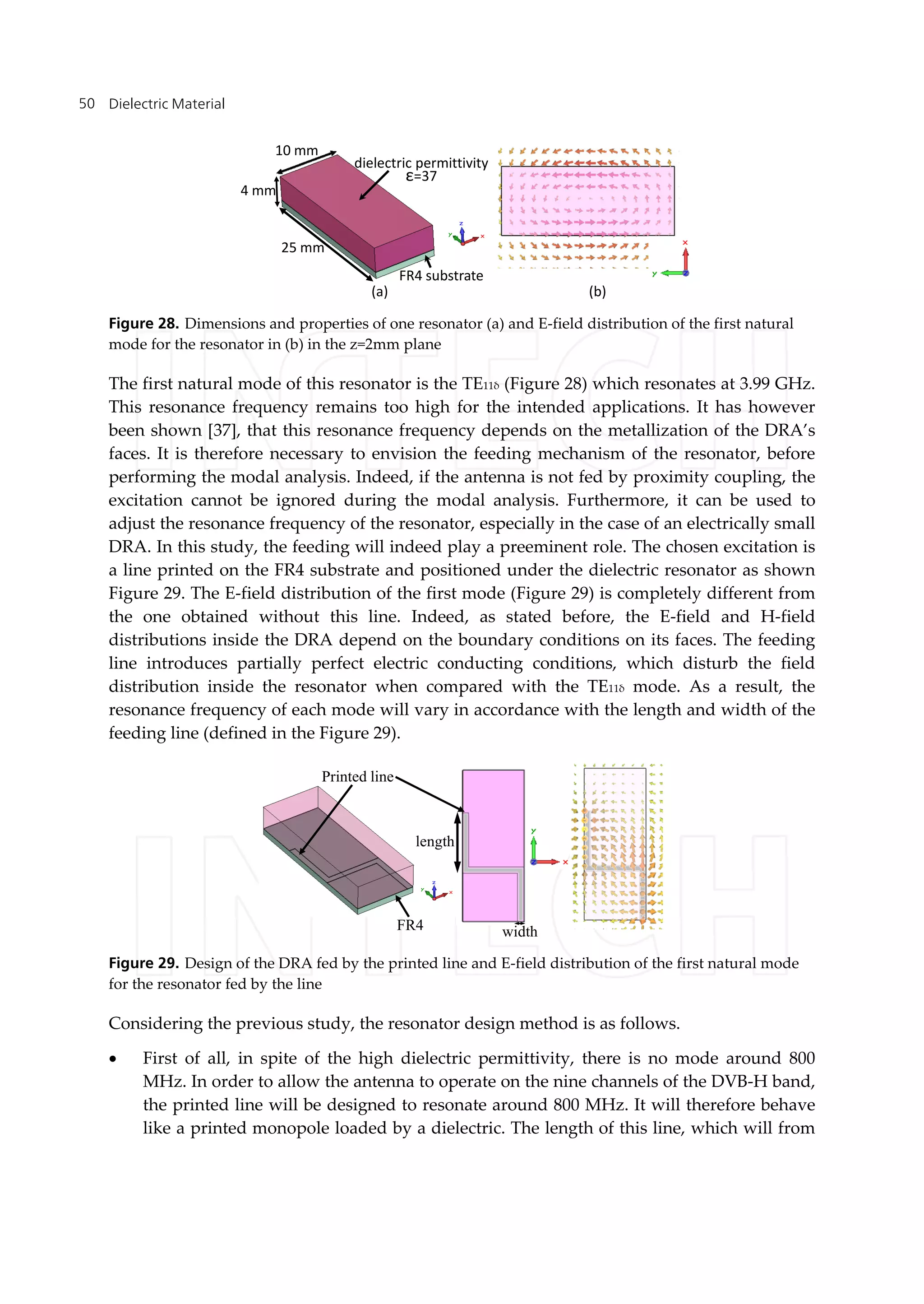 Dielectric Material50
dielectric permittivity
ε=37
FR4 substrate
25 mm
4 mm
10 mm
(a) (b)
Figure 28. Dimensions and properties of one resonator (a) and E-field distribution of the first natural
mode for the resonator in (b) in the z=2mm plane
The first natural mode of this resonator is the TE11δ (Figure 28) which resonates at 3.99 GHz.
This resonance frequency remains too high for the intended applications. It has however
been shown [37], that this resonance frequency depends on the metallization of the DRA’s
faces. It is therefore necessary to envision the feeding mechanism of the resonator, before
performing the modal analysis. Indeed, if the antenna is not fed by proximity coupling, the
excitation cannot be ignored during the modal analysis. Furthermore, it can be used to
adjust the resonance frequency of the resonator, especially in the case of an electrically small
DRA. In this study, the feeding will indeed play a preeminent role. The chosen excitation is
a line printed on the FR4 substrate and positioned under the dielectric resonator as shown
Figure 29. The E-field distribution of the first mode (Figure 29) is completely different from
the one obtained without this line. Indeed, as stated before, the E-field and H-field
distributions inside the DRA depend on the boundary conditions on its faces. The feeding
line introduces partially perfect electric conducting conditions, which disturb the field
distribution inside the resonator when compared with the TE11δ mode. As a result, the
resonance frequency of each mode will vary in accordance with the length and width of the
feeding line (defined in the Figure 29).
length
width
Printed line
FR4
Figure 29. Design of the DRA fed by the printed line and E-field distribution of the first natural mode
for the resonator fed by the line
Considering the previous study, the resonator design method is as follows.
 First of all, in spite of the high dielectric permittivity, there is no mode around 800
MHz. In order to allow the antenna to operate on the nine channels of the DVB-H band,
the printed line will be designed to resonate around 800 MHz. It will therefore behave
like a printed monopole loaded by a dielectric. The length of this line, which will from
 