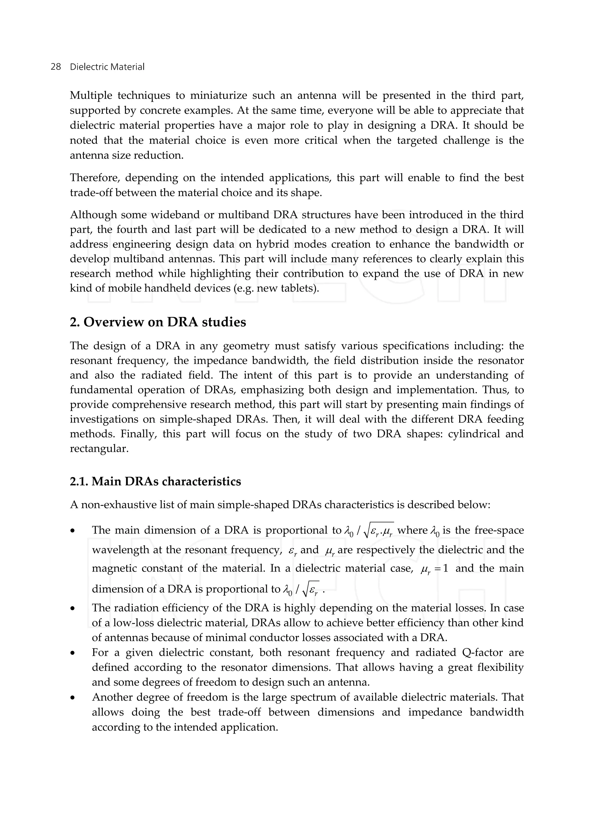 Dielectric Material28
Multiple techniques to miniaturize such an antenna will be presented in the third part,
supported by concrete examples. At the same time, everyone will be able to appreciate that
dielectric material properties have a major role to play in designing a DRA. It should be
noted that the material choice is even more critical when the targeted challenge is the
antenna size reduction.
Therefore, depending on the intended applications, this part will enable to find the best
trade-off between the material choice and its shape.
Although some wideband or multiband DRA structures have been introduced in the third
part, the fourth and last part will be dedicated to a new method to design a DRA. It will
address engineering design data on hybrid modes creation to enhance the bandwidth or
develop multiband antennas. This part will include many references to clearly explain this
research method while highlighting their contribution to expand the use of DRA in new
kind of mobile handheld devices (e.g. new tablets).
2. Overview on DRA studies
The design of a DRA in any geometry must satisfy various specifications including: the
resonant frequency, the impedance bandwidth, the field distribution inside the resonator
and also the radiated field. The intent of this part is to provide an understanding of
fundamental operation of DRAs, emphasizing both design and implementation. Thus, to
provide comprehensive research method, this part will start by presenting main findings of
investigations on simple-shaped DRAs. Then, it will deal with the different DRA feeding
methods. Finally, this part will focus on the study of two DRA shapes: cylindrical and
rectangular.
2.1. Main DRAs characteristics
A non-exhaustive list of main simple-shaped DRAs characteristics is described below:
 The main dimension of a DRA is proportional to 0 / .r r   where 0 is the free-space
wavelength at the resonant frequency, r and r are respectively the dielectric and the
magnetic constant of the material. In a dielectric material case, 1r  and the main
dimension of a DRA is proportional to 0 / r  .
 The radiation efficiency of the DRA is highly depending on the material losses. In case
of a low-loss dielectric material, DRAs allow to achieve better efficiency than other kind
of antennas because of minimal conductor losses associated with a DRA.
 For a given dielectric constant, both resonant frequency and radiated Q-factor are
defined according to the resonator dimensions. That allows having a great flexibility
and some degrees of freedom to design such an antenna.
 Another degree of freedom is the large spectrum of available dielectric materials. That
allows doing the best trade-off between dimensions and impedance bandwidth
according to the intended application.
 