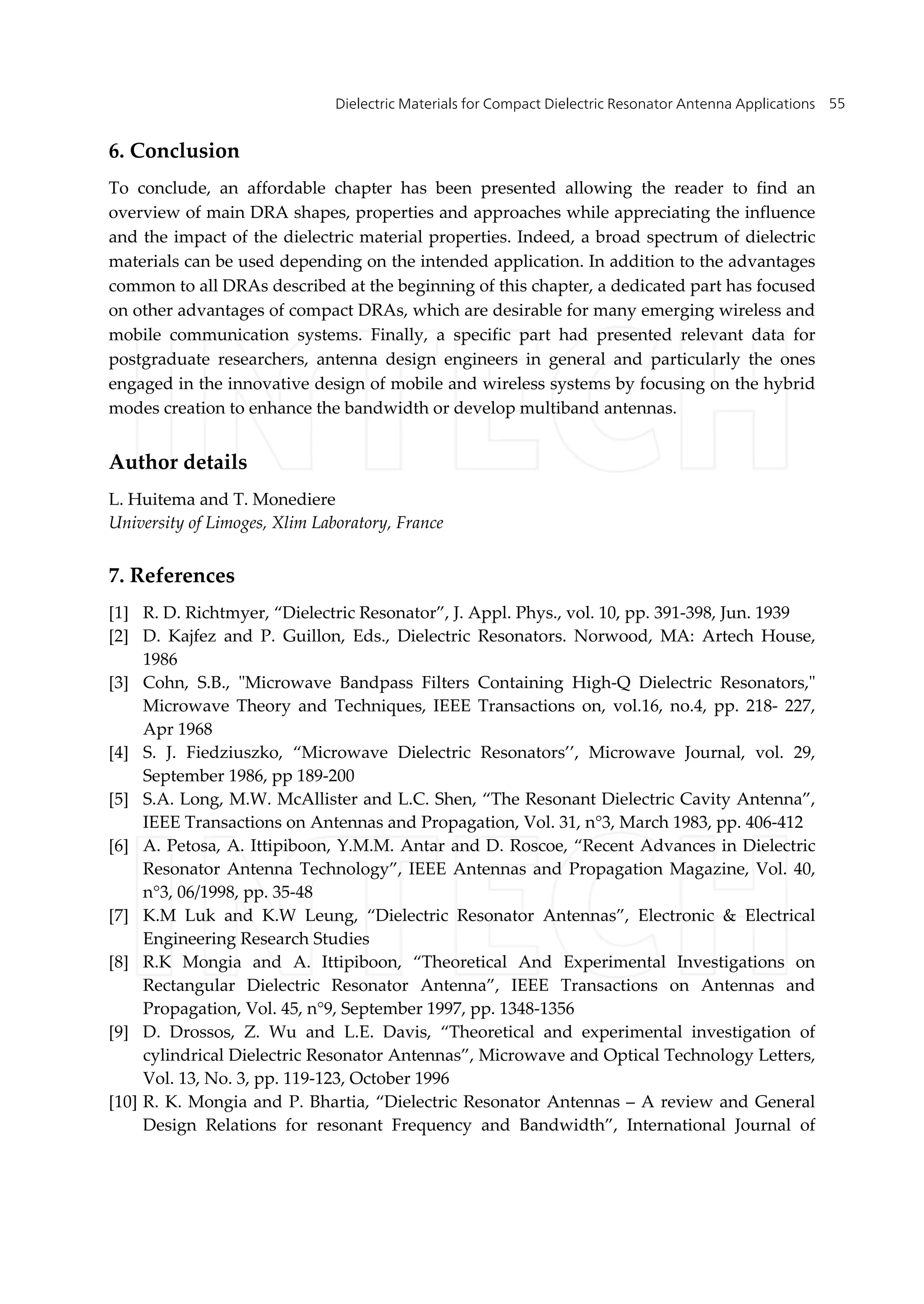 Dielectric Materials for Compact Dielectric Resonator Antenna Applications 55
6. Conclusion
To conclude, an affordable chapter has been presented allowing the reader to find an
overview of main DRA shapes, properties and approaches while appreciating the influence
and the impact of the dielectric material properties. Indeed, a broad spectrum of dielectric
materials can be used depending on the intended application. In addition to the advantages
common to all DRAs described at the beginning of this chapter, a dedicated part has focused
on other advantages of compact DRAs, which are desirable for many emerging wireless and
mobile communication systems. Finally, a specific part had presented relevant data for
postgraduate researchers, antenna design engineers in general and particularly the ones
engaged in the innovative design of mobile and wireless systems by focusing on the hybrid
modes creation to enhance the bandwidth or develop multiband antennas.
Author details
L. Huitema and T. Monediere
University of Limoges, Xlim Laboratory, France
7. References
[1] R. D. Richtmyer, “Dielectric Resonator”, J. Appl. Phys., vol. 10, pp. 391-398, Jun. 1939
[2] D. Kajfez and P. Guillon, Eds., Dielectric Resonators. Norwood, MA: Artech House,
1986
[3] Cohn, S.B., "Microwave Bandpass Filters Containing High-Q Dielectric Resonators,"
Microwave Theory and Techniques, IEEE Transactions on, vol.16, no.4, pp. 218- 227,
Apr 1968
[4] S. J. Fiedziuszko, “Microwave Dielectric Resonators’’, Microwave Journal, vol. 29,
September 1986, pp 189-200
[5] S.A. Long, M.W. McAllister and L.C. Shen, “The Resonant Dielectric Cavity Antenna”,
IEEE Transactions on Antennas and Propagation, Vol. 31, n°3, March 1983, pp. 406-412
[6] A. Petosa, A. Ittipiboon, Y.M.M. Antar and D. Roscoe, “Recent Advances in Dielectric
Resonator Antenna Technology”, IEEE Antennas and Propagation Magazine, Vol. 40,
n°3, 06/1998, pp. 35-48
[7] K.M Luk and K.W Leung, “Dielectric Resonator Antennas”, Electronic & Electrical
Engineering Research Studies
[8] R.K Mongia and A. Ittipiboon, “Theoretical And Experimental Investigations on
Rectangular Dielectric Resonator Antenna”, IEEE Transactions on Antennas and
Propagation, Vol. 45, n°9, September 1997, pp. 1348-1356
[9] D. Drossos, Z. Wu and L.E. Davis, “Theoretical and experimental investigation of
cylindrical Dielectric Resonator Antennas”, Microwave and Optical Technology Letters,
Vol. 13, No. 3, pp. 119-123, October 1996
[10] R. K. Mongia and P. Bhartia, “Dielectric Resonator Antennas – A review and General
Design Relations for resonant Frequency and Bandwidth”, International Journal of
 