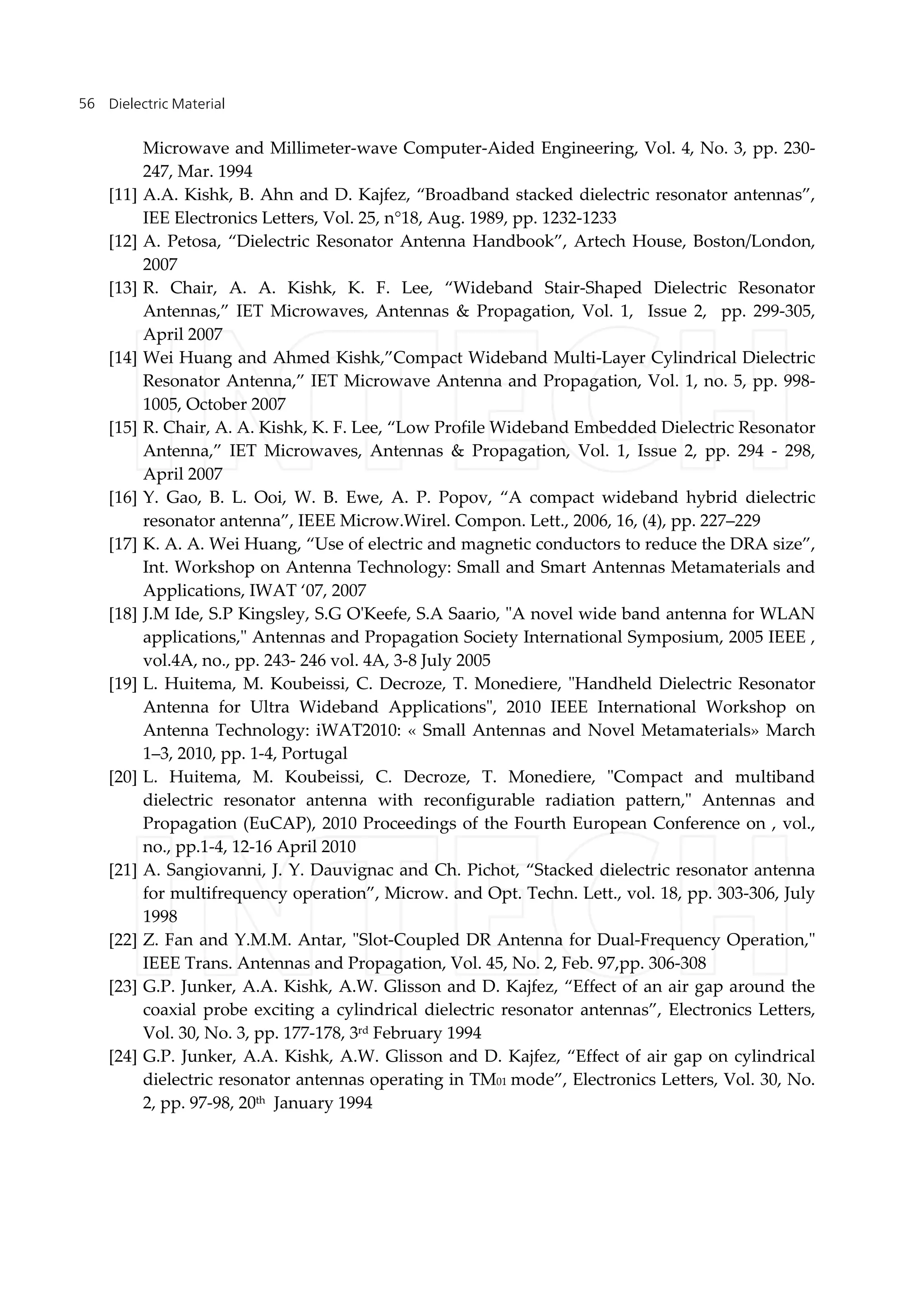 Dielectric Material56
Microwave and Millimeter-wave Computer-Aided Engineering, Vol. 4, No. 3, pp. 230-
247, Mar. 1994
[11] A.A. Kishk, B. Ahn and D. Kajfez, “Broadband stacked dielectric resonator antennas”,
IEE Electronics Letters, Vol. 25, n°18, Aug. 1989, pp. 1232-1233
[12] A. Petosa, “Dielectric Resonator Antenna Handbook”, Artech House, Boston/London,
2007
[13] R. Chair, A. A. Kishk, K. F. Lee, “Wideband Stair-Shaped Dielectric Resonator
Antennas,” IET Microwaves, Antennas & Propagation, Vol. 1, Issue 2, pp. 299-305,
April 2007
[14] Wei Huang and Ahmed Kishk,”Compact Wideband Multi-Layer Cylindrical Dielectric
Resonator Antenna,” IET Microwave Antenna and Propagation, Vol. 1, no. 5, pp. 998-
1005, October 2007
[15] R. Chair, A. A. Kishk, K. F. Lee, “Low Profile Wideband Embedded Dielectric Resonator
Antenna,” IET Microwaves, Antennas & Propagation, Vol. 1, Issue 2, pp. 294 - 298,
April 2007
[16] Y. Gao, B. L. Ooi, W. B. Ewe, A. P. Popov, “A compact wideband hybrid dielectric
resonator antenna”, IEEE Microw.Wirel. Compon. Lett., 2006, 16, (4), pp. 227–229
[17] K. A. A. Wei Huang, “Use of electric and magnetic conductors to reduce the DRA size”,
Int. Workshop on Antenna Technology: Small and Smart Antennas Metamaterials and
Applications, IWAT ‘07, 2007
[18] J.M Ide, S.P Kingsley, S.G O'Keefe, S.A Saario, "A novel wide band antenna for WLAN
applications," Antennas and Propagation Society International Symposium, 2005 IEEE ,
vol.4A, no., pp. 243- 246 vol. 4A, 3-8 July 2005
[19] L. Huitema, M. Koubeissi, C. Decroze, T. Monediere, "Handheld Dielectric Resonator
Antenna for Ultra Wideband Applications", 2010 IEEE International Workshop on
Antenna Technology: iWAT2010: « Small Antennas and Novel Metamaterials» March
1–3, 2010, pp. 1-4, Portugal
[20] L. Huitema, M. Koubeissi, C. Decroze, T. Monediere, "Compact and multiband
dielectric resonator antenna with reconfigurable radiation pattern," Antennas and
Propagation (EuCAP), 2010 Proceedings of the Fourth European Conference on , vol.,
no., pp.1-4, 12-16 April 2010
[21] A. Sangiovanni, J. Y. Dauvignac and Ch. Pichot, “Stacked dielectric resonator antenna
for multifrequency operation”, Microw. and Opt. Techn. Lett., vol. 18, pp. 303-306, July
1998
[22] Z. Fan and Y.M.M. Antar, "Slot-Coupled DR Antenna for Dual-Frequency Operation,"
IEEE Trans. Antennas and Propagation, Vol. 45, No. 2, Feb. 97,pp. 306-308
[23] G.P. Junker, A.A. Kishk, A.W. Glisson and D. Kajfez, “Effect of an air gap around the
coaxial probe exciting a cylindrical dielectric resonator antennas”, Electronics Letters,
Vol. 30, No. 3, pp. 177-178, 3rd February 1994
[24] G.P. Junker, A.A. Kishk, A.W. Glisson and D. Kajfez, “Effect of air gap on cylindrical
dielectric resonator antennas operating in TM01 mode”, Electronics Letters, Vol. 30, No.
2, pp. 97-98, 20th January 1994
 
