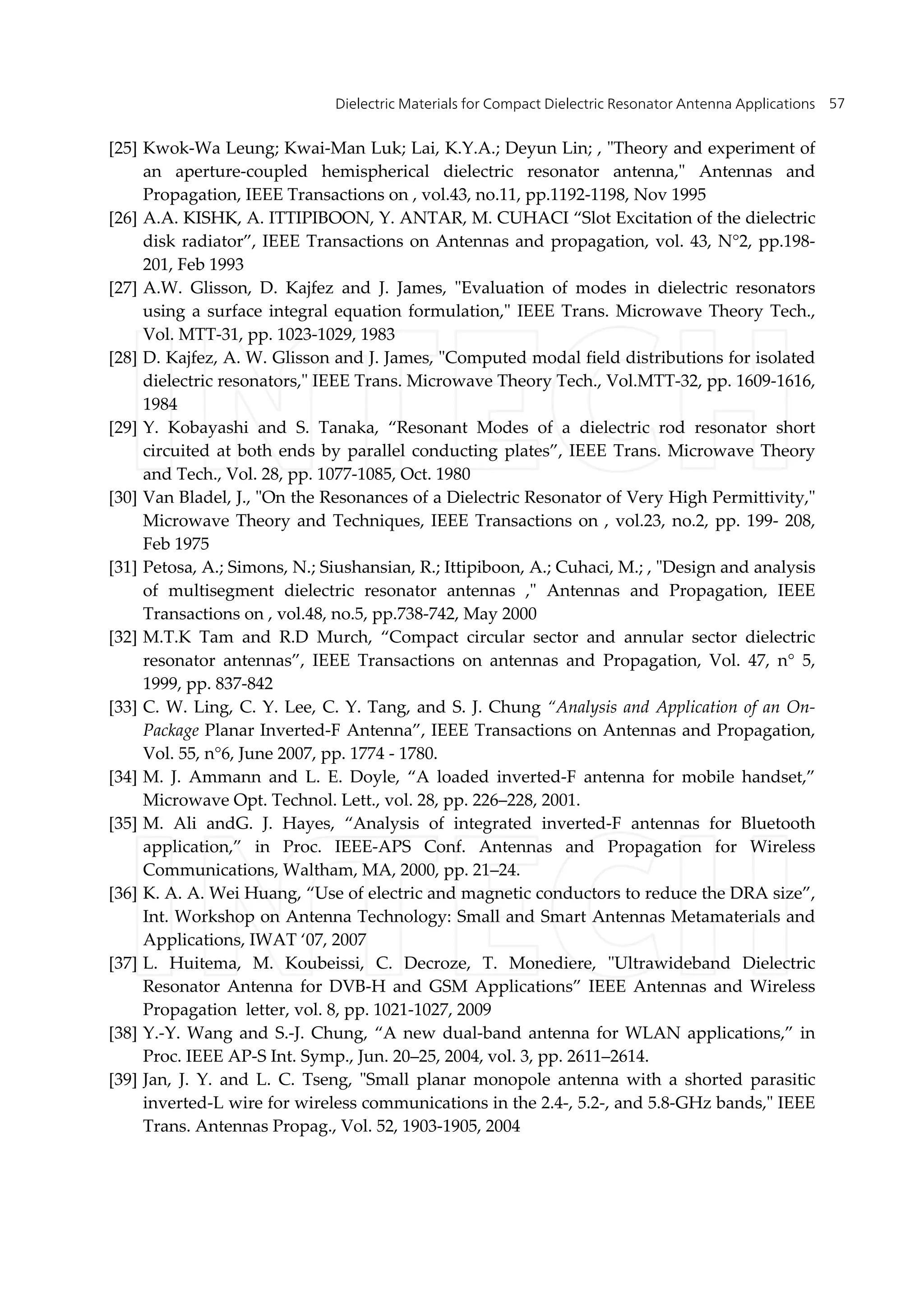 Dielectric Materials for Compact Dielectric Resonator Antenna Applications 57
[25] Kwok-Wa Leung; Kwai-Man Luk; Lai, K.Y.A.; Deyun Lin; , "Theory and experiment of
an aperture-coupled hemispherical dielectric resonator antenna," Antennas and
Propagation, IEEE Transactions on , vol.43, no.11, pp.1192-1198, Nov 1995
[26] A.A. KISHK, A. ITTIPIBOON, Y. ANTAR, M. CUHACI “Slot Excitation of the dielectric
disk radiator”, IEEE Transactions on Antennas and propagation, vol. 43, N°2, pp.198-
201, Feb 1993
[27] A.W. Glisson, D. Kajfez and J. James, "Evaluation of modes in dielectric resonators
using a surface integral equation formulation," IEEE Trans. Microwave Theory Tech.,
Vol. MTT-31, pp. 1023-1029, 1983
[28] D. Kajfez, A. W. Glisson and J. James, "Computed modal field distributions for isolated
dielectric resonators," IEEE Trans. Microwave Theory Tech., Vol.MTT-32, pp. 1609-1616,
1984
[29] Y. Kobayashi and S. Tanaka, “Resonant Modes of a dielectric rod resonator short
circuited at both ends by parallel conducting plates”, IEEE Trans. Microwave Theory
and Tech., Vol. 28, pp. 1077-1085, Oct. 1980
[30] Van Bladel, J., "On the Resonances of a Dielectric Resonator of Very High Permittivity,"
Microwave Theory and Techniques, IEEE Transactions on , vol.23, no.2, pp. 199- 208,
Feb 1975
[31] Petosa, A.; Simons, N.; Siushansian, R.; Ittipiboon, A.; Cuhaci, M.; , "Design and analysis
of multisegment dielectric resonator antennas ," Antennas and Propagation, IEEE
Transactions on , vol.48, no.5, pp.738-742, May 2000
[32] M.T.K Tam and R.D Murch, “Compact circular sector and annular sector dielectric
resonator antennas”, IEEE Transactions on antennas and Propagation, Vol. 47, n° 5,
1999, pp. 837-842
[33] C. W. Ling, C. Y. Lee, C. Y. Tang, and S. J. Chung “Analysis and Application of an On-
Package Planar Inverted-F Antenna”, IEEE Transactions on Antennas and Propagation,
Vol. 55, n°6, June 2007, pp. 1774 - 1780.
[34] M. J. Ammann and L. E. Doyle, “A loaded inverted-F antenna for mobile handset,”
Microwave Opt. Technol. Lett., vol. 28, pp. 226–228, 2001.
[35] M. Ali andG. J. Hayes, “Analysis of integrated inverted-F antennas for Bluetooth
application,” in Proc. IEEE-APS Conf. Antennas and Propagation for Wireless
Communications, Waltham, MA, 2000, pp. 21–24.
[36] K. A. A. Wei Huang, “Use of electric and magnetic conductors to reduce the DRA size”,
Int. Workshop on Antenna Technology: Small and Smart Antennas Metamaterials and
Applications, IWAT ‘07, 2007
[37] L. Huitema, M. Koubeissi, C. Decroze, T. Monediere, "Ultrawideband Dielectric
Resonator Antenna for DVB-H and GSM Applications” IEEE Antennas and Wireless
Propagation letter, vol. 8, pp. 1021-1027, 2009
[38] Y.-Y. Wang and S.-J. Chung, “A new dual-band antenna for WLAN applications,” in
Proc. IEEE AP-S Int. Symp., Jun. 20–25, 2004, vol. 3, pp. 2611–2614.
[39] Jan, J. Y. and L. C. Tseng, "Small planar monopole antenna with a shorted parasitic
inverted-L wire for wireless communications in the 2.4-, 5.2-, and 5.8-GHz bands," IEEE
Trans. Antennas Propag., Vol. 52, 1903-1905, 2004
 