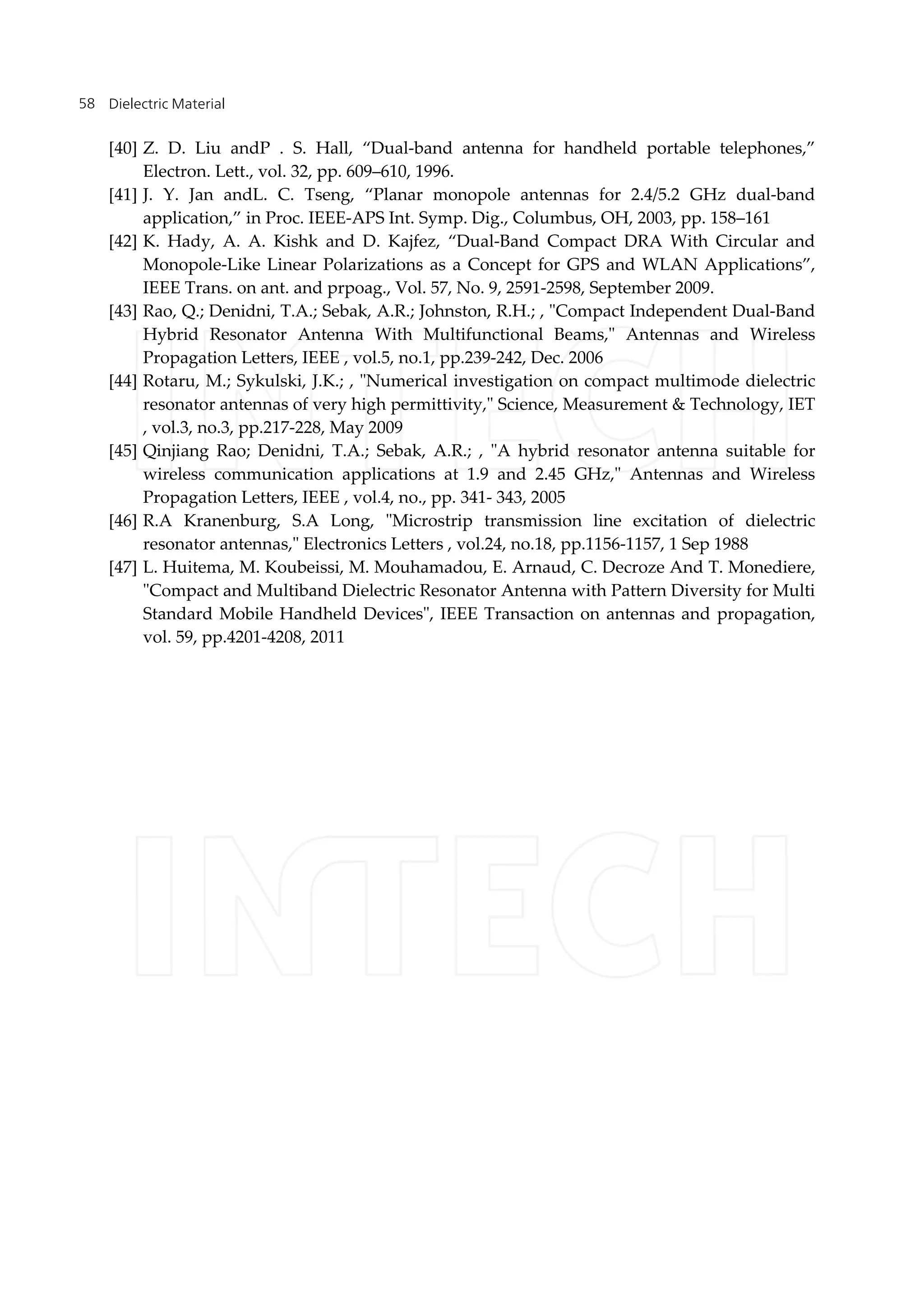 Dielectric Material58
[40] Z. D. Liu andP . S. Hall, “Dual-band antenna for handheld portable telephones,”
Electron. Lett., vol. 32, pp. 609–610, 1996.
[41] J. Y. Jan andL. C. Tseng, “Planar monopole antennas for 2.4/5.2 GHz dual-band
application,” in Proc. IEEE-APS Int. Symp. Dig., Columbus, OH, 2003, pp. 158–161
[42] K. Hady, A. A. Kishk and D. Kajfez, “Dual-Band Compact DRA With Circular and
Monopole-Like Linear Polarizations as a Concept for GPS and WLAN Applications”,
IEEE Trans. on ant. and prpoag., Vol. 57, No. 9, 2591-2598, September 2009.
[43] Rao, Q.; Denidni, T.A.; Sebak, A.R.; Johnston, R.H.; , "Compact Independent Dual-Band
Hybrid Resonator Antenna With Multifunctional Beams," Antennas and Wireless
Propagation Letters, IEEE , vol.5, no.1, pp.239-242, Dec. 2006
[44] Rotaru, M.; Sykulski, J.K.; , "Numerical investigation on compact multimode dielectric
resonator antennas of very high permittivity," Science, Measurement & Technology, IET
, vol.3, no.3, pp.217-228, May 2009
[45] Qinjiang Rao; Denidni, T.A.; Sebak, A.R.; , "A hybrid resonator antenna suitable for
wireless communication applications at 1.9 and 2.45 GHz," Antennas and Wireless
Propagation Letters, IEEE , vol.4, no., pp. 341- 343, 2005
[46] R.A Kranenburg, S.A Long, "Microstrip transmission line excitation of dielectric
resonator antennas," Electronics Letters , vol.24, no.18, pp.1156-1157, 1 Sep 1988
[47] L. Huitema, M. Koubeissi, M. Mouhamadou, E. Arnaud, C. Decroze And T. Monediere,
"Compact and Multiband Dielectric Resonator Antenna with Pattern Diversity for Multi
Standard Mobile Handheld Devices", IEEE Transaction on antennas and propagation,
vol. 59, pp.4201-4208, 2011
 