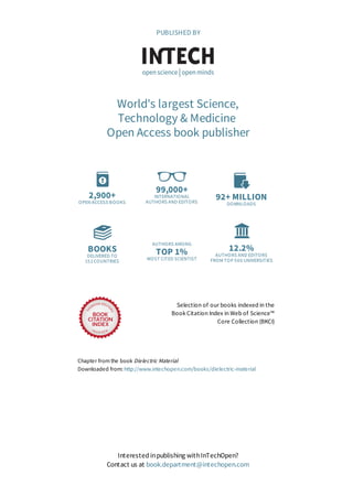 2,900+
OPEN ACCESS BOOKS
99,000+
INTERNATIONAL
AUTHORS AND EDITORS
92+ MILLION
DOWNLOADS
BOOKS
DELIVERED TO
151 COUNTRIES
AUTHORS AMONG
TOP 1%
MOST CITED SCIENTIST
12.2%
AUTHORS AND EDITORS
FROM TOP 500 UNIVERSITIES
Selection of our books indexed in the
Book Citation Index in Web of Science™
Core Collection (BKCI)
Chapter from the book Dielectric Material
Downloaded from: http://www.intechopen.com/books/dielectric-material
PUBLISHED BY
World's largest Science,
Technology & Medicine
Open Access book publisher
Interested inpublishing withInTechOpen?
Contact us at book.department@intechopen.com
 