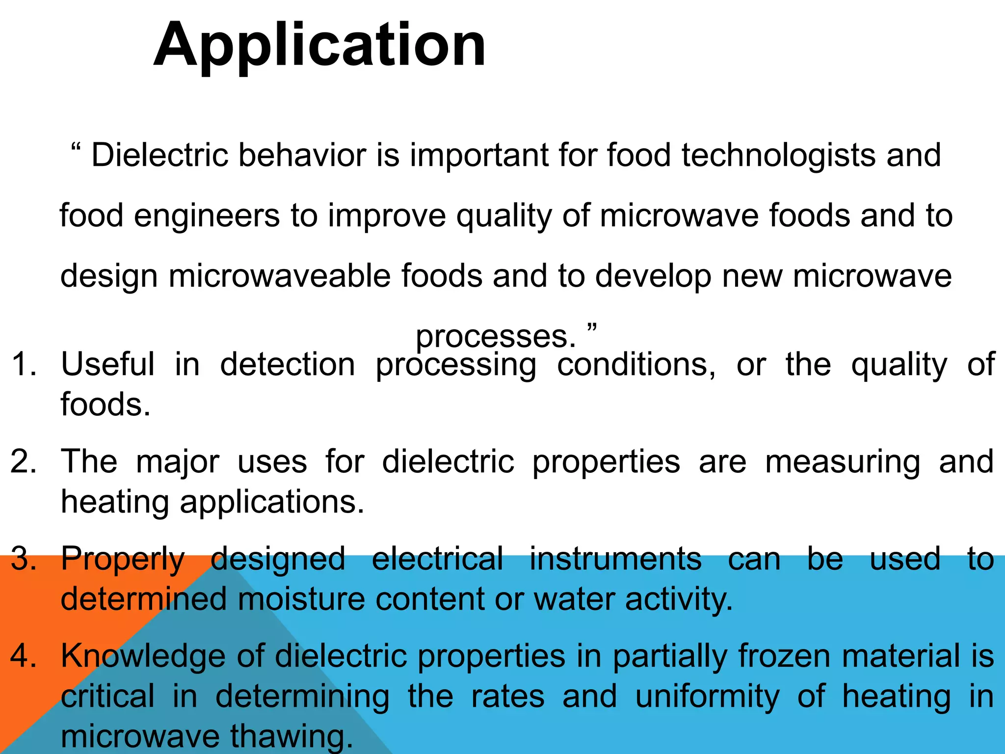 1. Useful in detection processing conditions, or the quality of
foods.
2. The major uses for dielectric properties are measuring and
heating applications.
3. Properly designed electrical instruments can be used to
determined moisture content or water activity.
4. Knowledge of dielectric properties in partially frozen material is
critical in determining the rates and uniformity of heating in
microwave thawing.
Application
“ Dielectric behavior is important for food technologists and
food engineers to improve quality of microwave foods and to
design microwaveable foods and to develop new microwave
processes. ”
 