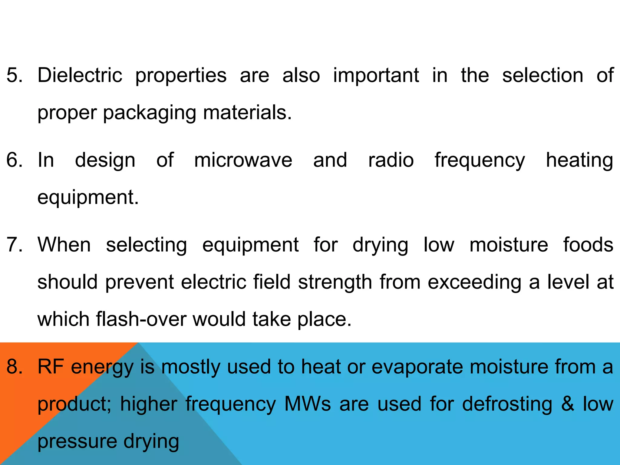 5. Dielectric properties are also important in the selection of
proper packaging materials.
6. In design of microwave and radio frequency heating
equipment.
7. When selecting equipment for drying low moisture foods
should prevent electric field strength from exceeding a level at
which flash-over would take place.
8. RF energy is mostly used to heat or evaporate moisture from a
product; higher frequency MWs are used for defrosting & low
pressure drying
 