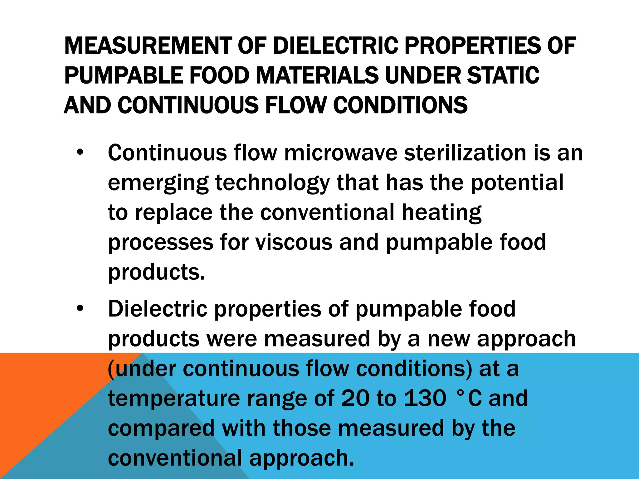 MEASUREMENT OF DIELECTRIC PROPERTIES OF
PUMPABLE FOOD MATERIALS UNDER STATIC
AND CONTINUOUS FLOW CONDITIONS
• Continuous flow microwave sterilization is an
emerging technology that has the potential
to replace the conventional heating
processes for viscous and pumpable food
products.
• Dielectric properties of pumpable food
products were measured by a new approach
(under continuous flow conditions) at a
temperature range of 20 to 130 °C and
compared with those measured by the
conventional approach.
 