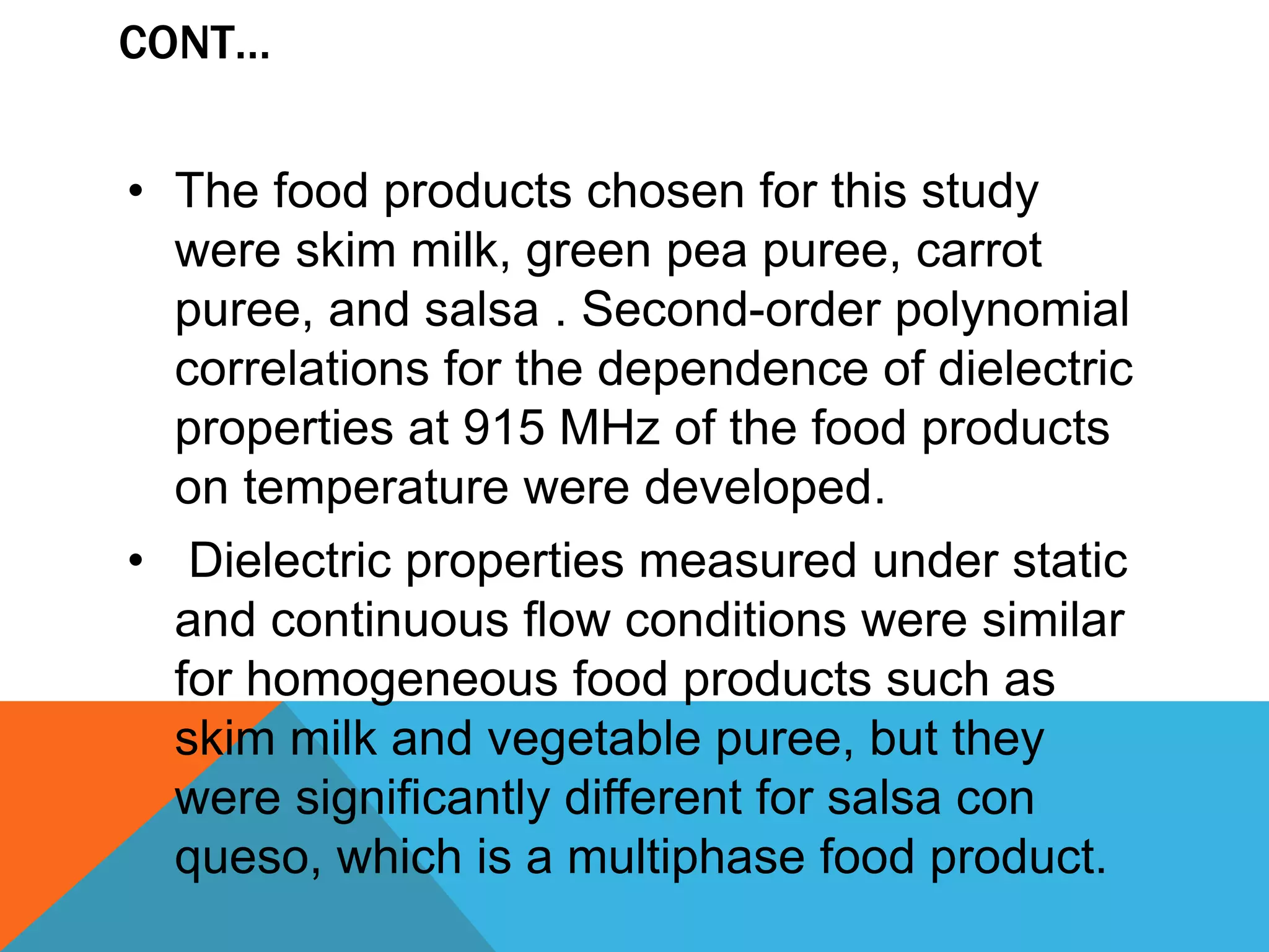 CONT…
• The food products chosen for this study
were skim milk, green pea puree, carrot
puree, and salsa . Second-order polynomial
correlations for the dependence of dielectric
properties at 915 MHz of the food products
on temperature were developed.
• Dielectric properties measured under static
and continuous flow conditions were similar
for homogeneous food products such as
skim milk and vegetable puree, but they
were significantly different for salsa con
queso, which is a multiphase food product.
 