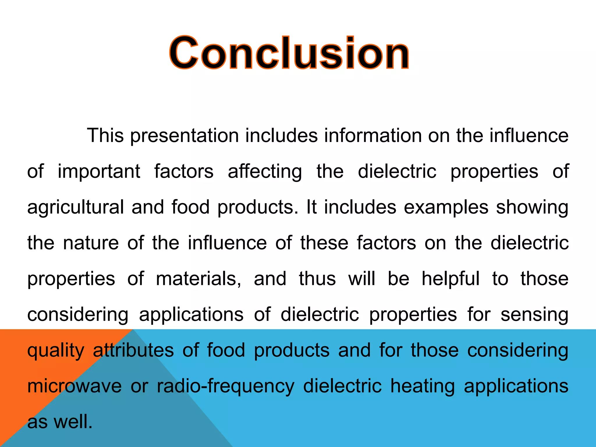 This presentation includes information on the influence
of important factors affecting the dielectric properties of
agricultural and food products. It includes examples showing
the nature of the influence of these factors on the dielectric
properties of materials, and thus will be helpful to those
considering applications of dielectric properties for sensing
quality attributes of food products and for those considering
microwave or radio-frequency dielectric heating applications
as well.
 
