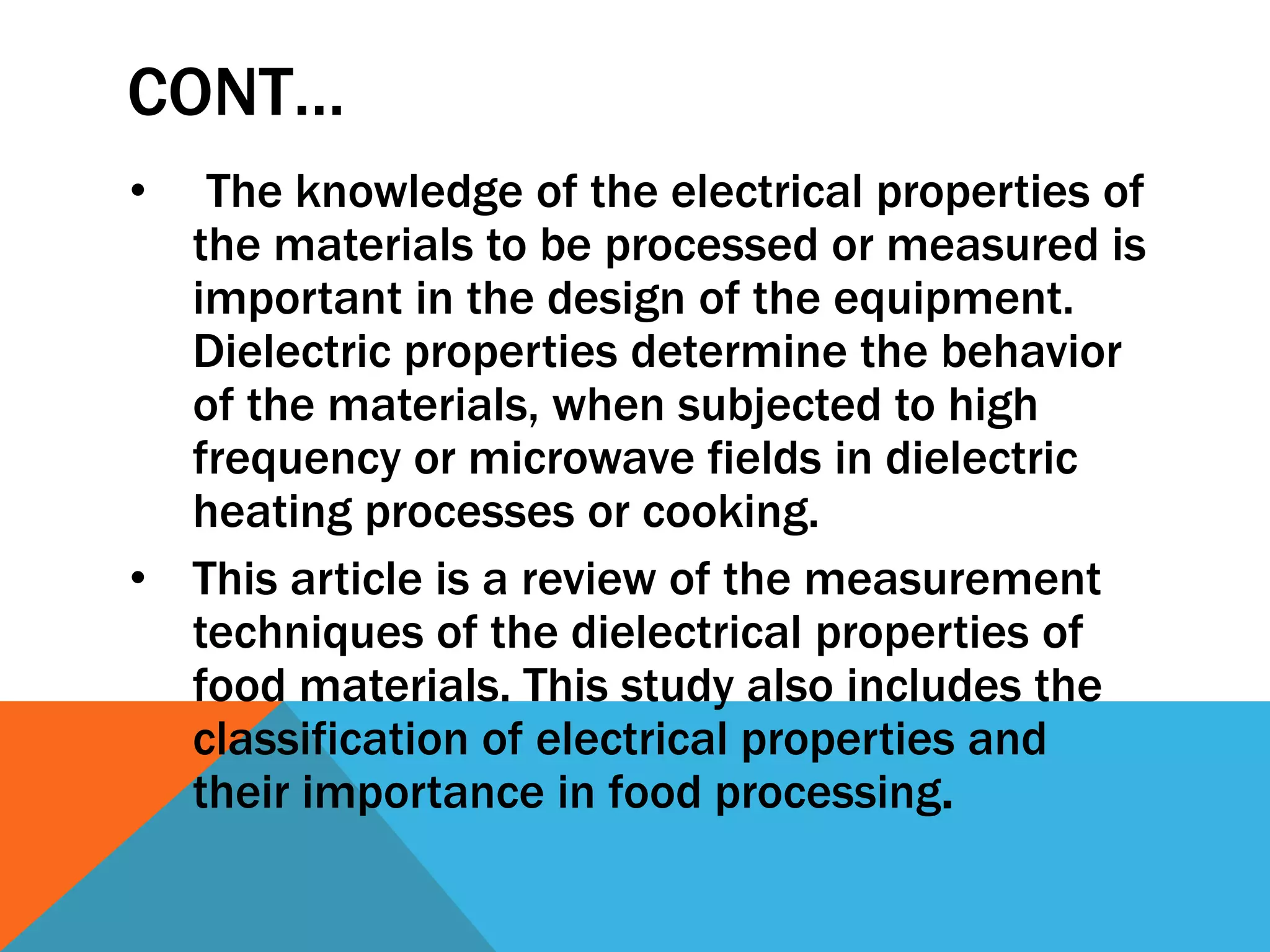 CONT…
• The knowledge of the electrical properties of
the materials to be processed or measured is
important in the design of the equipment.
Dielectric properties determine the behavior
of the materials, when subjected to high
frequency or microwave fields in dielectric
heating processes or cooking.
• This article is a review of the measurement
techniques of the dielectrical properties of
food materials. This study also includes the
classification of electrical properties and
their importance in food processing.
 