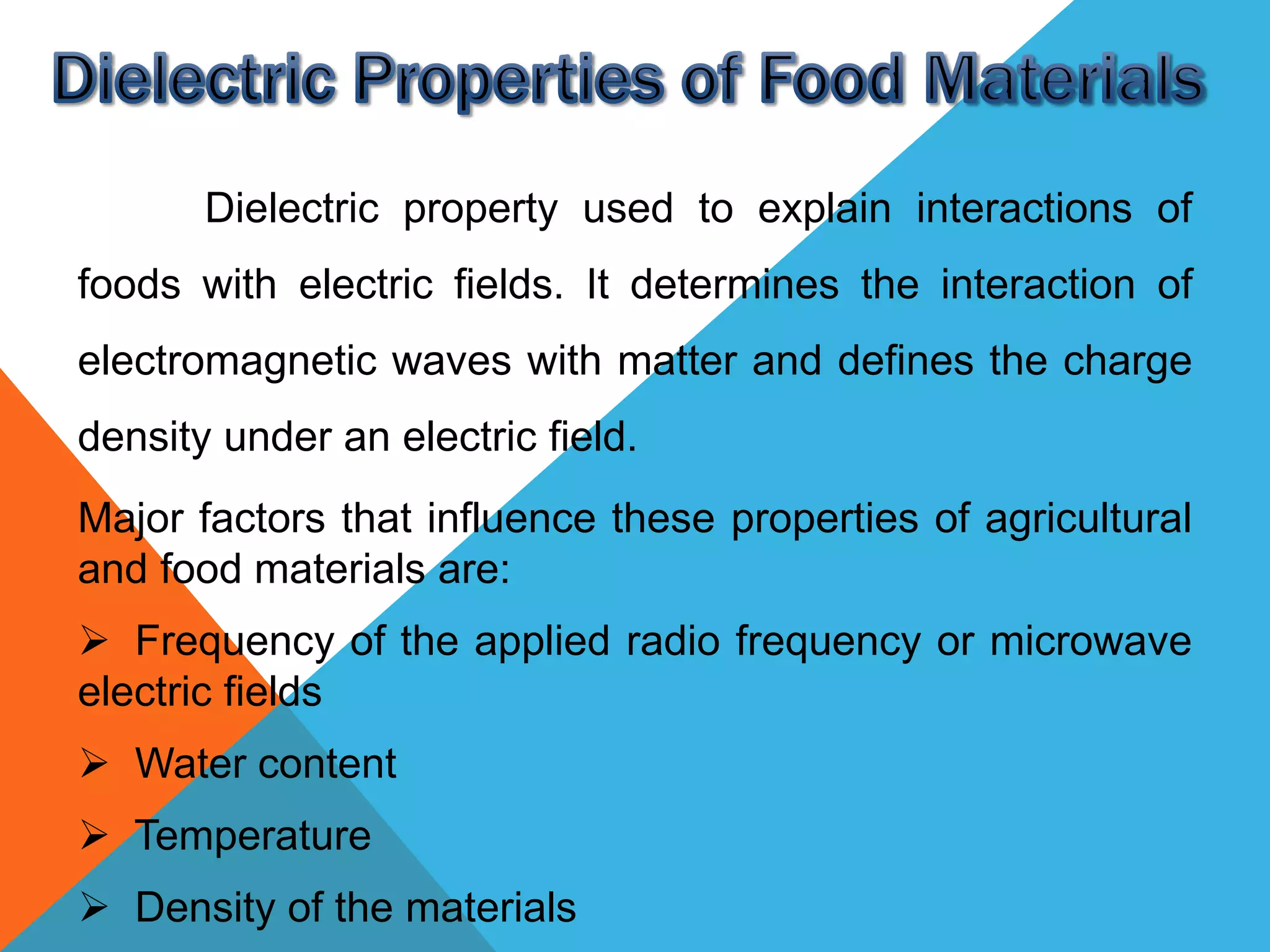 Dielectric property used to explain interactions of
foods with electric fields. It determines the interaction of
electromagnetic waves with matter and defines the charge
density under an electric field.
Major factors that influence these properties of agricultural
and food materials are:
 Frequency of the applied radio frequency or microwave
electric fields
 Water content
 Temperature
 Density of the materials
 