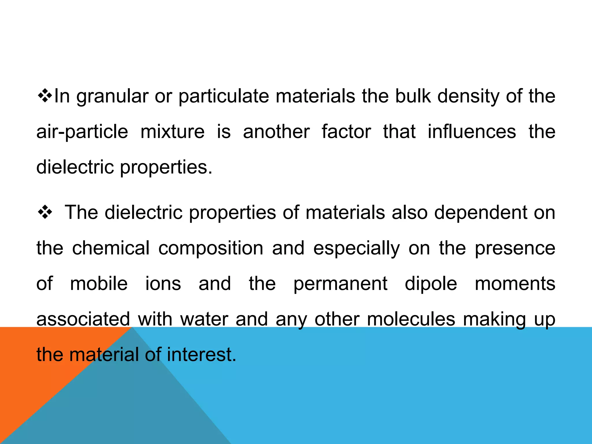 In granular or particulate materials the bulk density of the
air-particle mixture is another factor that influences the
dielectric properties.
 The dielectric properties of materials also dependent on
the chemical composition and especially on the presence
of mobile ions and the permanent dipole moments
associated with water and any other molecules making up
the material of interest.
 