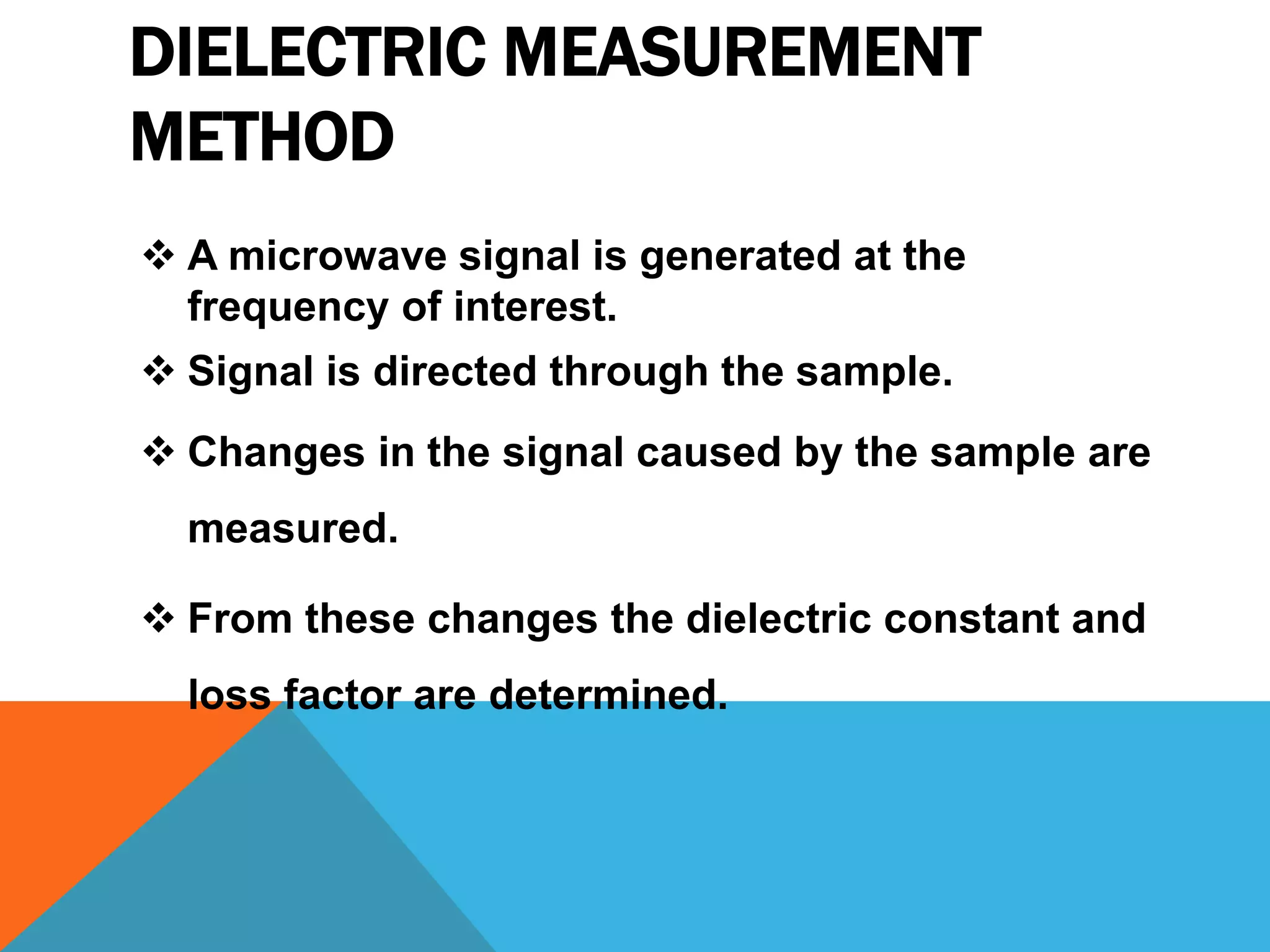 DIELECTRIC MEASUREMENT
METHOD
 A microwave signal is generated at the
frequency of interest.
 Signal is directed through the sample.
 Changes in the signal caused by the sample are
measured.
 From these changes the dielectric constant and
loss factor are determined.
 