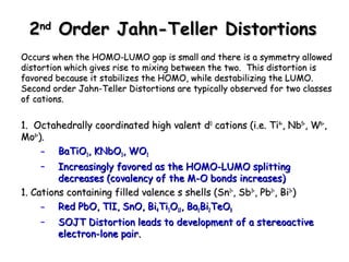 22nndd OOrrddeerr JJaahhnn--TTeelllleerr DDiissttoorrttiioonnss 
OOccccuurrss wwhheenn tthhee HHOOMMOO--LLUUMMOO ggaapp iiss ssmmaallll aanndd tthheerree iiss aa ssyymmmmeettrryy aalllloowweedd 
ddiissttoorrttiioonn wwhhiicchh ggiivveess rriissee ttoo mmiixxiinngg bbeettwweeeenn tthhee ttwwoo.. TThhiiss ddiissttoorrttiioonn iiss 
ffaavvoorreedd bbeeccaauussee iitt ssttaabbiilliizzeess tthhee HHOOMMOO,, wwhhiillee ddeessttaabbiilliizziinngg tthhee LLUUMMOO.. 
SSeeccoonndd oorrddeerr JJaahhnn--TTeelllleerr DDiissttoorrttiioonnss aarree ttyyppiiccaallllyy oobbsseerrvveedd ffoorr ttwwoo ccllaasssseess 
ooff ccaattiioonnss.. 
11.. OOccttaahheeddrraallllyy ccoooorrddiinnaatteedd hhiigghh vvaalleenntt dd00 ccaattiioonnss ((ii..ee.. TTii44++,, NNbb55++,, WW66++,, 
MMoo66++)).. 
– BBaaTTiiOO33,, KKNNbbOO33,, WWOO33 
– IInnccrreeaassiinnggllyy ffaavvoorreedd aass tthhee HHOOMMOO--LLUUMMOO sspplliittttiinngg 
ddeeccrreeaasseess ((ccoovvaalleennccyy ooff tthhee MM--OO bboonnddss iinnccrreeaasseess)) 
11.. CCaattiioonnss ccoonnttaaiinniinngg ffiilllleedd vvaalleennccee ss sshheellllss ((SSnn22++,, SSbb33++,, PPbb22++,, BBii33++)) 
– RReedd PPbbOO,, TTllII,, SSnnOO,, BBii44TTii33OO1122,, BBaa33BBii22TTeeOO99 
– SSOOJJTT DDiissttoorrttiioonn lleeaaddss ttoo ddeevveellooppmmeenntt ooff aa sstteerreeooaaccttiivvee 
eelleeccttrroonn--lloonnee ppaaiirr.. 
 