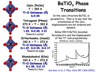 BBaaTTiiOO3 PPhhaassee 
TTrraannssiittiioonnss 
CCuubbiicc ((PPmm3mm)) 
TT >> 3993 KK 
TTii--OO DDiissttaanncceess ((ÅÅ)) 
66´22..0000 
TTeettrraaggoonnaall ((PP44mmmm)) 
22773 KK < TT < 3993 KK 
TTii--OO DDiissttaanncceess ((ÅÅ)) 
11..883,, 44´22..0000,, 22..2211 
TToowwaarrdd aa ccoorrnneerr 
OOrrtthhoorrhhoommbbiicc ((AAmmmm22)) 
11883 KK < TT < 22773 KK 
TTii--OO DDiissttaanncceess ((ÅÅ)) 
22´11..8877,, 22´22..0000,, 22´22..1177 
TToowwaarrdd aann eeddggee 
RRhhoommbboohheeddrraall ((RR3mm)) 
11883 KK < TT < 22773 KK 
TTii--OO DDiissttaanncceess ((ÅÅ)) 
3´11..8888,, 3´22..113 
TToowwaarrdd aa ffaaccee 
IInn tthhee ccuubbiicc ssttrruuccttuurree BBaaTTiiOO33 iiss 
ppaarraaeelleeccttrriicc.. TThhaatt iiss ttoo ssaayy tthhaatt tthhee 
oorriieennttaattiioonnss ooff tthhee iioonniicc 
ddiissppllaacceemmeennttss aarree nnoott oorrddeerreedd aanndd 
ddyynnaammiicc.. 
BBeellooww 339933 KK BBaaTTiiOO33 bbeeccoommeess 
ffeerrrrooeelleeccttrriicc aanndd tthhee ddiissppllaacceemmeenntt 
ooff tthhee TTii44++ iioonnss pprrooggrreessssiivveellyy 
ddiissppllaaccee uuppoonn ccoooolliinngg.. 
See Kwei et al. J. Phys. Chem. 97, 2368 (1993), 
 