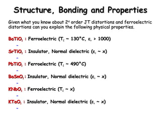 Structure, BBoonnddiinngg aanndd PPrrooppeerrttiieess 
GGiivveenn wwhhaatt yyoouu kknnooww aabboouutt 22nndd oorrddeerr JJTT ddiissttoorrttiioonnss aanndd ffeerrrrooeelleeccttrriicc 
ddiissttoorrttiioonnss ccaann yyoouu eexxppllaaiinn tthhee ffoolllloowwiinngg pphhyyssiiccaall pprrooppeerrttiieess.. 
BBaaTTiiOO3 :: FFeerrrrooeelleeccttrriicc ((TTCC ~~ 11300°°CC,, err >> 11000000)) 
– 
SSrrTTiiOO3 :: IInnssuullaattoorr,, NNoorrmmaall ddiieelleeccttrriicc ((err ~~ xx)) 
– 
PPbbTTiiOO3 :: FFeerrrrooeelleeccttrriicc ((TTCC ~~ 449900°°CC)) 
– 
BBaaSSnnOO3 :: IInnssuullaattoorr,, NNoorrmmaall ddiieelleeccttrriicc ((err ~~ xx)) 
– 
KKNNbbOO3 :: FFeerrrrooeelleeccttrriicc ((TTCC ~~ xx)) 
– 
KKTTaaOO3 :: IInnssuullaattoorr,, NNoorrmmaall ddiieelleeccttrriicc ((err ~~ xx)) 
– 
 