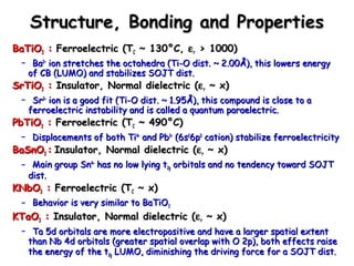 Structure, BBoonnddiinngg aanndd PPrrooppeerrttiieess 
BBaaTTiiOO33 :: FFeerrrrooeelleeccttrriicc ((TTCC ~~ 113300°°CC,, err >> 11000000)) 
– BBaa22++ iioonn ssttrreettcchheess tthhee ooccttaahheeddrraa ((TTii--OO ddiisstt.. ~~ 22..0000ÅÅ)),, tthhiiss lloowweerrss eenneerrggyy 
ooff CCBB ((LLUUMMOO)) aanndd ssttaabbiilliizzeess SSOOJJTT ddiisstt.. 
SSrrTTiiOO33 :: IInnssuullaattoorr,, NNoorrmmaall ddiieelleeccttrriicc ((err ~~ xx)) 
– SSrr22++ iioonn iiss aa ggoooodd ffiitt ((TTii--OO ddiisstt.. ~~ 11..9955ÅÅ)),, tthhiiss ccoommppoouunndd iiss cclloossee ttoo aa 
ffeerrrrooeelleeccttrriicc iinnssttaabbiilliittyy aanndd iiss ccaalllleedd aa qquuaannttuumm ppaarraaeelleeccttrriicc.. 
PPbbTTiiOO33 :: FFeerrrrooeelleeccttrriicc ((TTCC ~~ 449900°°CC)) 
– DDiissppllaacceemmeennttss ooff bbootthh TTii44++ aanndd PPbb22++ ((66ss2266pp00 ccaattiioonn)) ssttaabbiilliizzee ffeerrrrooeelleeccttrriicciittyy 
BBaaSSnnOO33 :: IInnssuullaattoorr,, NNoorrmmaall ddiieelleeccttrriicc ((err ~~ xx)) 
– MMaaiinn ggrroouupp SSnn44++ hhaass nnoo llooww llyyiinngg tt22gg oorrbbiittaallss aanndd nnoo tteennddeennccyy ttoowwaarrdd SSOOJJTT 
ddiisstt.. 
KKNNbbOO33 :: FFeerrrrooeelleeccttrriicc ((TTCC ~~ xx)) 
– BBeehhaavviioorr iiss vveerryy ssiimmiillaarr ttoo BBaaTTiiOO33 
KKTTaaOO33 :: IInnssuullaattoorr,, NNoorrmmaall ddiieelleeccttrriicc ((err ~~ xx)) 
– TTaa 55dd oorrbbiittaallss aarree mmoorree eelleeccttrrooppoossiittiivvee aanndd hhaavvee aa llaarrggeerr ssppaattiiaall eexxtteenntt 
tthhaann NNbb 44dd oorrbbiittaallss ((ggrreeaatteerr ssppaattiiaall oovveerrllaapp wwiitthh OO 22pp)),, bbootthh eeffffeeccttss rraaiissee 
tthhee eenneerrggyy ooff tthhee tt22gg LLUUMMOO,, ddiimmiinniisshhiinngg tthhee ddrriivviinngg ffoorrccee ffoorr aa SSOOJJTT ddiisstt.. 
 