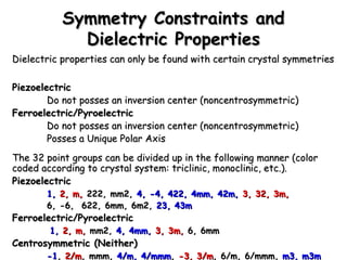 SSyymmmmeettrryy CCoonnssttrraaiinnttss aanndd 
DDiieelleeccttrriicc PPrrooppeerrttiieess 
DDiieelleeccttrriicc pprrooppeerrttiieess ccaann oonnllyy bbee ffoouunndd wwiitthh cceerrttaaiinn ccrryyssttaall ssyymmmmeettrriieess 
PPiieezzooeelleeccttrriicc 
DDoo nnoott ppoosssseess aann iinnvveerrssiioonn cceenntteerr ((nnoonncceennttrroossyymmmmeettrriicc)) 
FFeerrrrooeelleeccttrriicc//PPyyrrooeelleeccttrriicc 
DDoo nnoott ppoosssseess aann iinnvveerrssiioonn cceenntteerr ((nnoonncceennttrroossyymmmmeettrriicc)) 
PPoosssseess aa UUnniiqquuee PPoollaarr AAxxiiss 
TThhee 3322 ppooiinntt ggrroouuppss ccaann bbee ddiivviiddeedd uupp iinn tthhee ffoolllloowwiinngg mmaannnneerr ((ccoolloorr 
ccooddeedd aaccccoorrddiinngg ttoo ccrryyssttaall ssyysstteemm:: ttrriicclliinniicc,, mmoonnoocclliinniicc,, eettcc..)).. 
PPiieezzooeelleeccttrriicc 
11,, 22,, mm,, 222222,, mmmm22,, 44,, --44,, 442222,, 44mmmm,, 4422mm,, 33,, 3322,, 33mm,, 
66,, --66,, 662222,, 66mmmm,, 66mm22,, 2233,, 4433mm 
FFeerrrrooeelleeccttrriicc//PPyyrrooeelleeccttrriicc 
11,, 22,, mm,, mmmm22,, 44,, 44mmmm,, 33,, 33mm,, 66,, 66mmmm 
CCeennttrroossyymmmmeettrriicc ((NNeeiitthheerr)) 
--11,, 22//mm,, mmmmmm,, 44//mm,, 44//mmmmmm,, --33,, 33//mm,, 66//mm,, 66//mmmmmm,, mm33,, mm33mm 
 