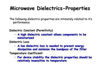 MMiiccrroowwaavvee DDiieelleeccttrriiccss--PPrrooppeerrttiieess 
TThhee ffoolllloowwiinngg ddiieelleeccttrriicc pprrooppeerrttiieess aarree iinnttiimmaatteellyy rreellaatteedd ttoo iitt’’ss 
ppeerrffoorrmmaannccee 
DDiieelleeccttrriicc CCoonnssttaanntt ((PPeerrmmiittiivviittyy)) 
– AA hhiigghh ddiieelleeccttrriicc ccoonnssttaanntt aalllloowwss ccoommppoonneennttss ttoo bbee 
mmiinniiaattuurriizzeedd 
DDiieelleeccttrriicc LLoossss 
– AA llooww ddiieelleeccttrriicc lloossss iiss nneeeeddeedd ttoo pprreevveenntt eenneerrggyy 
ddiissssiippaattiioonn aanndd mmiinniimmiizzee tthhee bbaannddppaassss ooff tthhee ffiilltteerr 
TTeemmppeerraattuurree CCooeeffffiicciieenntt 
– FFoorr ddeevviiccee ssttaabbiilliittyy tthhee ddiieelleeccttrriicc pprrooppeerrttiieess sshhoouulldd bbee 
rreellaattiivveellyy iinnsseennssiittiivvee ttoo tteemmppeerraattuurree 
 