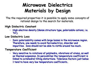 MMiiccrroowwaavvee DDiieelleeccttrriiccss 
MMaatteerriiaallss bbyy DDeessiiggnn 
TThhee tthhee rreeqquuiirreedd pprrooppeerrttiieess iitt iiss ppoossssiibbllee ttoo aappppllyy ssoommee ccoonncceeppttss ooff 
rraattiioonnaall ddeessiiggnn ttoo tthhee sseeaarrcchh ffoorr mmaatteerriiaallss.. 
HHiigghh DDiieelleeccttrriicc CCoonnssttaanntt 
– HHiigghh eelleeccttrroonn ddeennssiittyy ((ddeennssee ssttrruuccttuurree ttyyppee,, ppoollaarriizzaabbllee ccaattiioonnss,, ii..ee.. 
TTaa55++)).. 
LLooww DDiieelleeccttrriicc LLoossss 
– IIoonniicc ppoollaarriizzaabbiilliittyy ccoommeess wwiitthh llaarrggee lloosssseess iinn tthhee mmiiccrroowwaavvee rreeggiioonn.. 
TThheerreeffoorree,, oonnee nneeeeddss ttoo aavvooiidd ffeerrrrooeelleeccttrriiccss,, ddiissoorrddeerr aanndd 
iimmppuurriittiieess.. IIoonnss sshhoouulldd nnoott bbee aabbllee ttoo rraattttllee aarroouunndd ttoooo mmuucchh.. 
TTeemmppeerraattuurree CCooeeffffiicciieenntt 
– VVeerryy sseennssiittiivvee ttoo rroottaattiioonnss ooff ppoollyyhheeddrraa,, vviibbrraattiioonnss ooff aattoommss,, aass wweellll 
aass tthheerrmmaall eexxppaannssiioonn.. IInn ppeerroovvsskkiitteess tthhee tteemmppeerraattuurree ccooeeffffiicciieenntt iiss 
lliinnkkeedd ttoo ooccttaahheeddrraall ttiillttiinngg ddiissttoorrttiioonnss.. TToolleerraannccee ffaaccttoorrss jjuusstt bbeellooww 
1 tteenndd ttoo hhaavvee vveerryy llooww tteemmppeerraattuurree ccooeeffffiicciieennttss.. 
 
