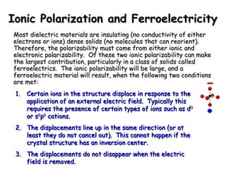 Ionic PPoollaarriizzaattiioonn aanndd FFeerrrrooeelleeccttrriicciittyy 
MMoosstt ddiieelleeccttrriicc mmaatteerriiaallss aarree iinnssuullaattiinngg ((nnoo ccoonndduuccttiivviittyy ooff eeiitthheerr 
eelleeccttrroonnss oorr iioonnss)) ddeennssee ssoolliiddss ((nnoo mmoolleeccuulleess tthhaatt ccaann rreeoorriieenntt)).. 
TThheerreeffoorree,, tthhee ppoollaarriizzaabbiilliittyy mmuusstt ccoommee ffrroomm eeiitthheerr iioonniicc aanndd 
eelleeccttrroonniicc ppoollaarriizzaabbiilliittyy.. OOff tthheessee ttwwoo iioonniicc ppoollaarriizzaabbiilliittyy ccaann mmaakkee 
tthhee llaarrggeesstt ccoonnttrriibbuuttiioonn,, ppaarrttiiccuullaarrllyy iinn aa ccllaassss ooff ssoolliiddss ccaalllleedd 
ffeerrrrooeelleeccttrriiccss.. TThhee iioonniicc ppoollaarriizzaabbiilliittyy wwiillll bbee llaarrggee,, aanndd aa 
ffeerrrrooeelleeccttrriicc mmaatteerriiaall wwiillll rreessuulltt,, wwhheenn tthhee ffoolllloowwiinngg ttwwoo ccoonnddiittiioonnss 
aarree mmeett:: 
11.. CCeerrttaaiinn iioonnss iinn tthhee ssttrruuccttuurree ddiissppllaaccee iinn rreessppoonnssee ttoo tthhee 
aapppplliiccaattiioonn ooff aann eexxtteerrnnaall eelleeccttrriicc ffiieelldd.. TTyyppiiccaallllyy tthhiiss 
rreeqquuiirreess tthhee pprreesseennccee ooff cceerrttaaiinn ttyyppeess ooff iioonnss ssuucchh aass dd00 
oorr ss22pp00 ccaattiioonnss.. 
22.. TThhee ddiissppllaacceemmeennttss lliinnee uupp iinn tthhee ssaammee ddiirreeccttiioonn ((oorr aatt 
lleeaasstt tthheeyy ddoo nnoott ccaanncceell oouutt)).. TThhiiss ccaannnnoott hhaappppeenn iiff tthhee 
ccrryyssttaall ssttrruuccttuurree hhaass aann iinnvveerrssiioonn cceenntteerr.. 
33.. TThhee ddiissppllaacceemmeennttss ddoo nnoott ddiissaappppeeaarr wwhheenn tthhee eelleeccttrriicc 
ffiieelldd iiss rreemmoovveedd.. 
 