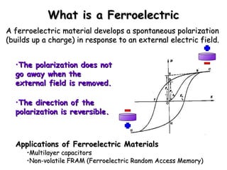 WWhhaatt iiss aa FFeerrrrooeelleeccttrriicc 
AA ffeerrrrooeelleeccttrriicc mmaatteerriiaall ddeevveellooppss aa ssppoonnttaanneeoouuss ppoollaarriizzaattiioonn 
((bbuuiillddss uupp aa cchhaarrggee)) iinn rreessppoonnssee ttoo aann eexxtteerrnnaall eelleeccttrriicc ffiieelldd.. 
•TThhee ppoollaarriizzaattiioonn ddooeess nnoott 
ggoo aawwaayy wwhheenn tthhee 
eexxtteerrnnaall ffiieelldd iiss rreemmoovveedd.. 
•TThhee ddiirreeccttiioonn ooff tthhee 
ppoollaarriizzaattiioonn iiss rreevveerrssiibbllee.. 
AApppplliiccaattiioonnss ooff FFeerrrrooeelleeccttrriicc MMaatteerriiaallss 
•MMuullttiillaayyeerr ccaappaacciittoorrss 
•NNoonn--vvoollaattiillee FFRRAAMM ((FFeerrrrooeelleeccttrriicc RRaannddoomm AAcccceessss MMeemmoorryy)) 
 