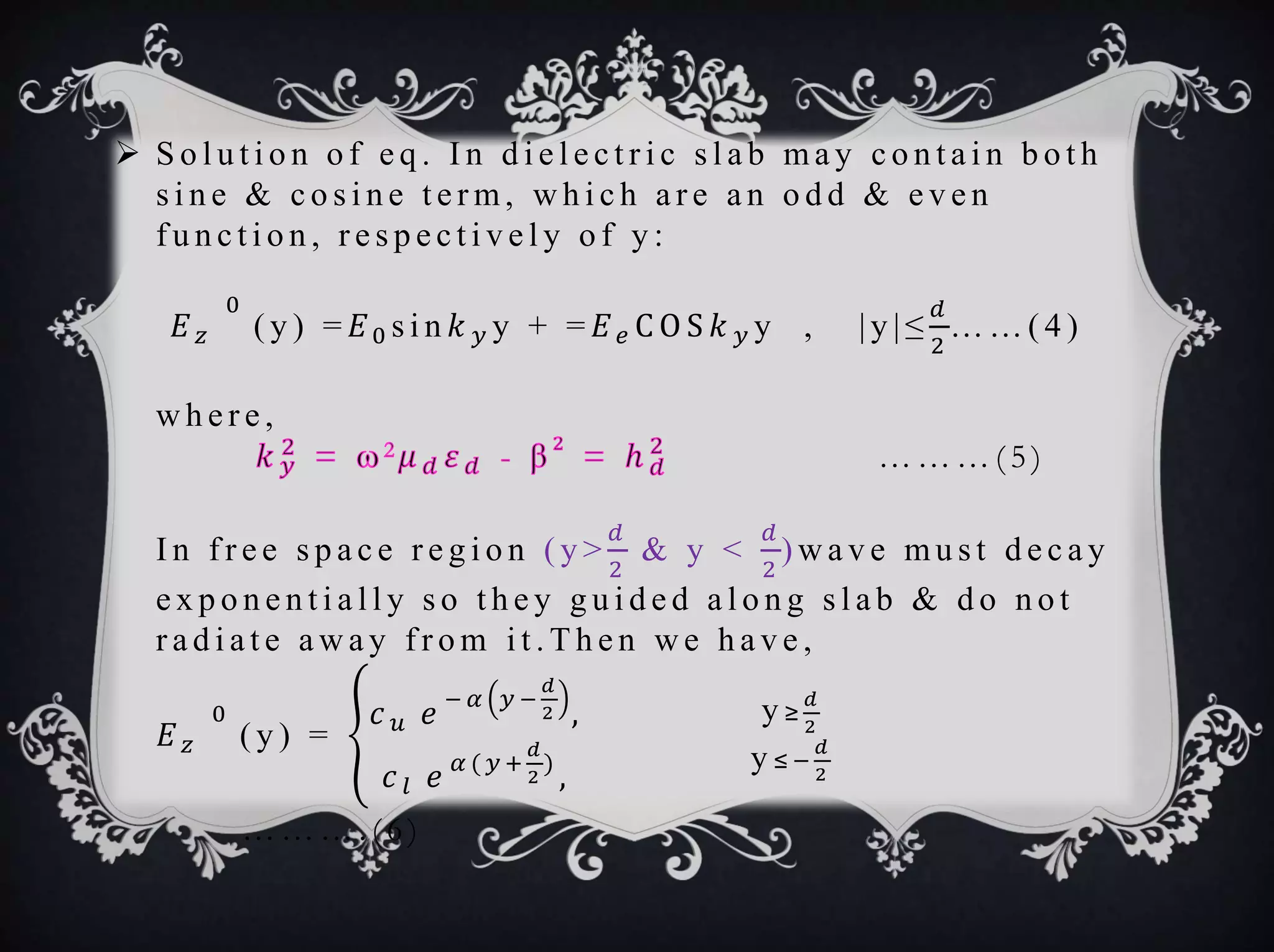  S o l u t i o n o f e q . I n d i e l e c t r i c s l a b ma y c o n t a i n b o t h
s i n e & c o s i n e t e r m, w h i c h a r e a n o d d & e v e n
f u n c t i o n , r e s p e c t i v e l y o f y :
𝐸 𝑧
0
( y ) = 𝐸0 s i n 𝑘 𝑦 y + = 𝐸 𝑒 C O S 𝑘 𝑦 y , | y | ≤
𝑑
2
… … ( 4 )
w h e r e ,
… … … ( 5 )
I n f r e e s p a c e r e g i o n ( y >
𝑑
2
& y <
𝑑
2
) w a v e mu s t d e c a y
e x p o n e n t i a l l y s o t h e y g u i d e d a l o n g s l a b & d o n o t
r a d i a t e a w a y f r o m i t . T h e n w e h a v e ,
𝐸 𝑧
0
( y ) =
𝑐 𝑢 𝑒
− 𝛼 𝑦 −
𝑑
2 ,
𝑐 𝑙 𝑒 𝛼 ( 𝑦 +
𝑑
2
)
,
y ≥
𝑑
2
y ≤ −
𝑑
2
… … … . ( 6 )
 