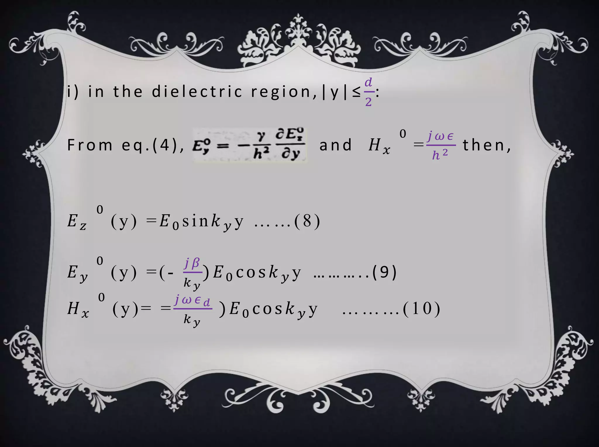 i) in the dielectric region,|y|≤
𝑑
2
:
From eq.(4), and 𝐻 𝑥
0
=
𝑗 𝜔 𝜖
ℎ 2 then,
𝐸 𝑧
0
(y) = 𝐸0 sin 𝑘 𝑦 y ……(8)
𝐸 𝑦
0
(y) =(-
𝑗 𝛽
𝑘 𝑦
) 𝐸0 cos 𝑘 𝑦 y ………..(9)
𝐻 𝑥
0
(y)= =
𝑗 𝜔 𝜖 𝑑
𝑘 𝑦
) 𝐸0 cos 𝑘 𝑦 y ………(10)
 