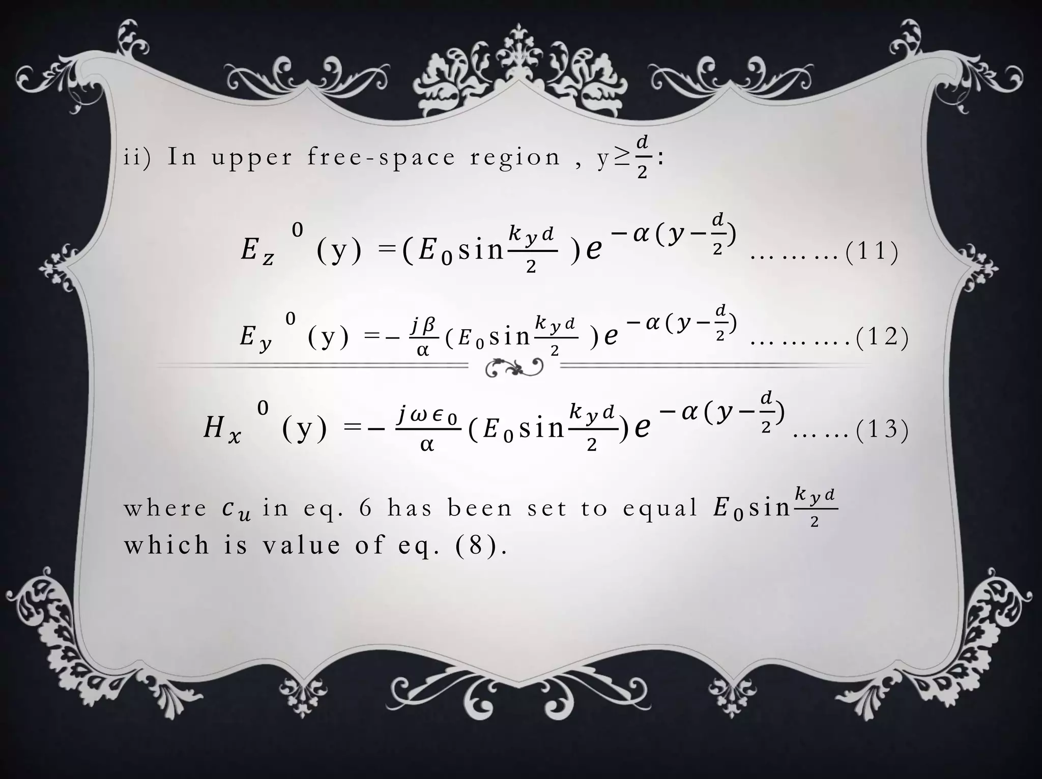i i ) I n u p p e r f r e e - s p a c e r e g i o n , y ≥
𝑑
2
:
𝐸 𝑧
0
(y) =( 𝐸0 sin
𝑘 𝑦 𝑑
2
) 𝑒 − 𝛼( 𝑦−
𝑑
2
)
… … … ( 1 1 )
𝐸 𝑦
0
( y ) = −
𝑗 𝛽
α
( 𝐸0 s i n
𝑘 𝑦 𝑑
2
) 𝑒 − 𝛼 ( 𝑦 −
𝑑
2
)
… … … . ( 1 2 )
𝐻 𝑥
0
(y) =−
𝑗 𝜔 𝜖0
α
( 𝐸0 sin
𝑘 𝑦 𝑑
2
) 𝑒 − 𝛼( 𝑦−
𝑑
2
)
… … ( 1 3 )
w h e r e 𝑐 𝑢 i n e q . 6 h a s b e e n s e t t o e q u a l 𝐸0 s i n
𝑘 𝑦 𝑑
2
w h i c h i s v a l u e o f e q . ( 8 ) .
 