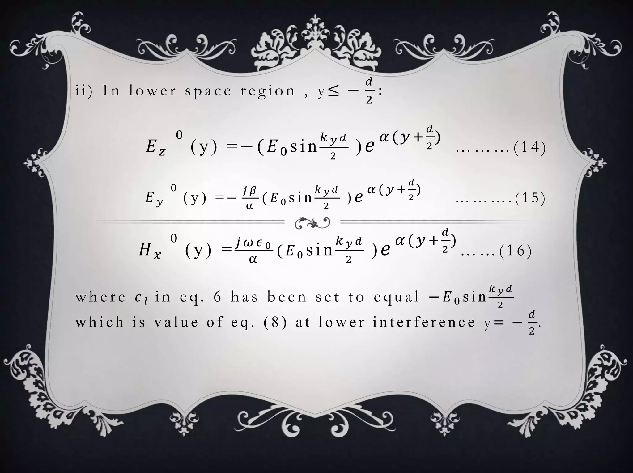 i i ) I n l owe r s p a c e r e g i o n , y ≤ −
𝑑
2
:
𝐸 𝑧
0
(y) =−( 𝐸0 sin
𝑘 𝑦 𝑑
2
) 𝑒 𝛼 ( 𝑦 +
𝑑
2
)
… … … ( 1 4 )
𝐸 𝑦
0
( y ) = −
𝑗 𝛽
α
( 𝐸0 s i n
𝑘 𝑦 𝑑
2
) 𝑒 𝛼 ( 𝑦 +
𝑑
2
)
… … … . ( 1 5 )
𝐻 𝑥
0
(y) = 𝑗 𝜔 𝜖0
α
( 𝐸0 sin
𝑘 𝑦 𝑑
2
) 𝑒 𝛼 ( 𝑦+
𝑑
2
)
… … ( 1 6 )
w h e r e 𝑐 𝑙 i n e q . 6 h a s b e e n s e t t o e q u a l − 𝐸0 s i n
𝑘 𝑦 𝑑
2
w h i c h i s v a l u e o f e q . ( 8 ) a t l o w e r i n t e r f e r e n c e y = −
𝑑
2
.
 