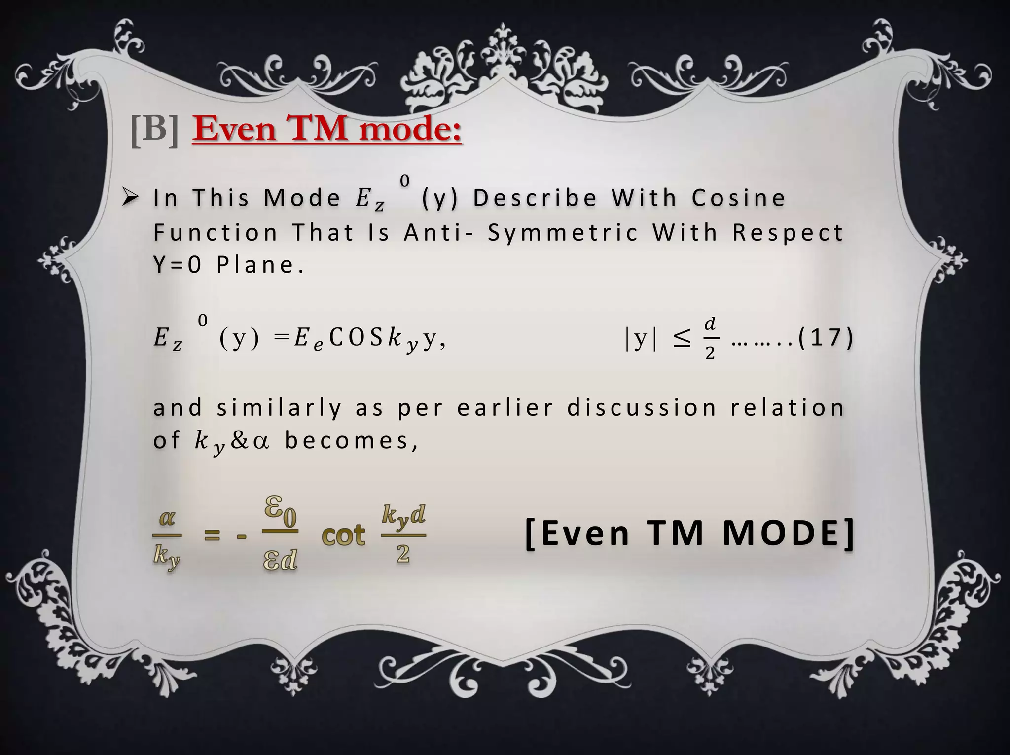  I n T h i s M o d e 𝐸 𝑧
0
( y ) D e s c r i b e W i t h C o s i n e
F u n c t i o n T h at I s A nt i - Sy m m e t r i c W i t h Re s p e c t
Y = 0 P l a n e .
𝐸 𝑧
0
( y ) = 𝐸 𝑒 C O S 𝑘 𝑦 y, | y | ≤
𝑑
2
… … . . ( 1 7 )
a n d s i m i l a r l y a s p e r e a r l i e r d i s c u s s i o n re l at i o n
o f 𝑘 𝑦 &  b e co m e s ,
[Even TM MODE]
[B] Even TM mode:
 