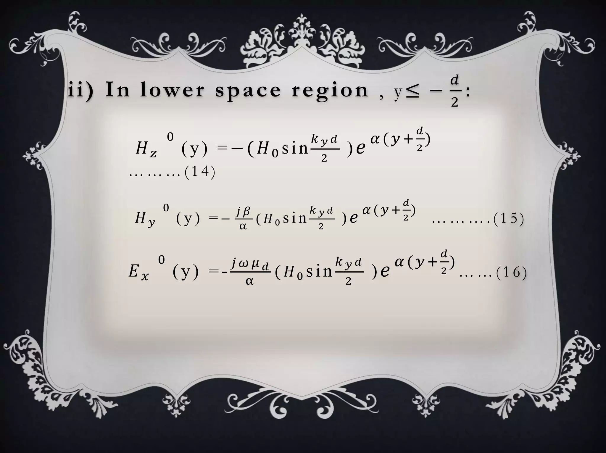 ii) In lower space region , y≤ −
𝑑
2
:
𝐻 𝑧
0
(y) =−( 𝐻0 sin
𝑘 𝑦 𝑑
2
) 𝑒 𝛼( 𝑦+
𝑑
2
)
… … … ( 1 4 )
𝐻 𝑦
0
( y ) = −
𝑗 𝛽
α
( 𝐻0 s i n
𝑘 𝑦 𝑑
2
) 𝑒 𝛼 ( 𝑦 +
𝑑
2
)
… … … . ( 1 5 )
𝐸 𝑥
0
(y) =-
𝑗 𝜔 𝜇 𝑑
α
( 𝐻0 sin
𝑘 𝑦 𝑑
2
) 𝑒 𝛼( 𝑦+
𝑑
2
)
… … ( 1 6 )
 