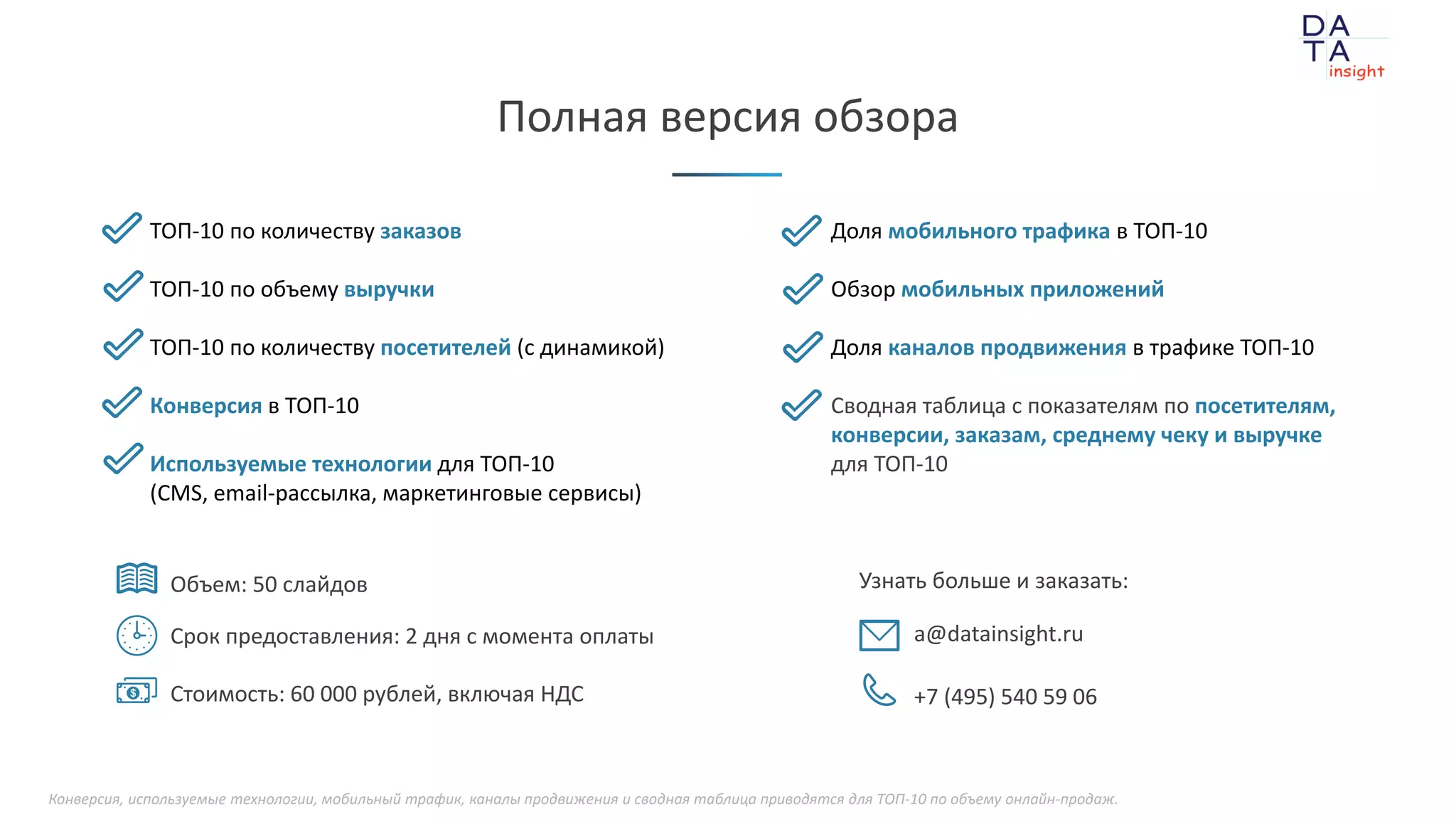 при поддержке
Объем: 50 слайдов
Срок предоставления: 2 дня с момента оплаты
Стоимость: 60 000 рублей, включая НДС
Узнать больше и заказать:
a@datainsight.ru
+7 (495) 540 59 06
Полная версия обзора
ТОП-10 по количеству заказов
ТОП-10 по объему выручки
ТОП-10 по количеству посетителей (с динамикой)
Конверсия в ТОП-10
Используемые технологии для ТОП-10
(CMS, email-рассылка, маркетинговые сервисы)
Доля мобильного трафика в ТОП-10
Обзор мобильных приложений
Доля каналов продвижения в трафике ТОП-10
Сводная таблица с показателям по посетителям,
конверсии, заказам, среднему чеку и выручке
для ТОП-10
Конверсия, используемые технологии, мобильный трафик, каналы продвижения и сводная таблица приводятся для ТОП-10 по объему онлайн-продаж.
 