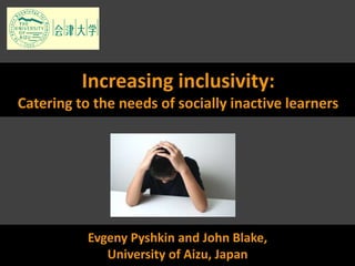 Evgeny Pyshkin and John Blake,
University of Aizu, Japan
Increasing inclusivity:
Catering to the needs of socially inactive learners
 