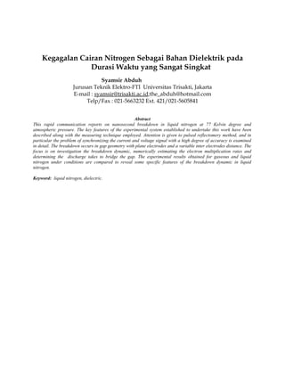 Kegagalan Cairan Nitrogen Sebagai Bahan Dielektrik pada
Durasi Waktu yang Sangat Singkat
Syamsir Abduh
Jurusan Teknik Elektro-FTI Universitas Trisakti, Jakarta
E-mail : syamsir@trisakti.ac.id;the_abduh@hotmail.com
Telp/Fax : 021-5663232 Ext. 421/021-5605841
Abstract
This rapid communication reports on nanosecond breakdown in liquid nitrogen at 77 Kelvin degree and
atmospheric pressure. The key features of the experimental system established to undertake this work have been
described along with the measuring technique employed. Attention is given to pulsed reflectomery method, and in
particular the problem of synchronizing the current and voltage signal with a high degree of accuracy is examined
in detail. The breakdown occurs in gap geometry with plane electrodes and a variable inter electrodes distance. The
focus is on investigation the breakdown dynamic, numerically estimating the electron multiplication rates and
determining the discharge takes to bridge the gap. The experimental results obtained for gaseous and liquid
nitrogen under conditions are compared to reveal some specific features of the breakdown dynamic in liquid
nitrogen.
Keyword: liquid nitrogen, dielectric.
 